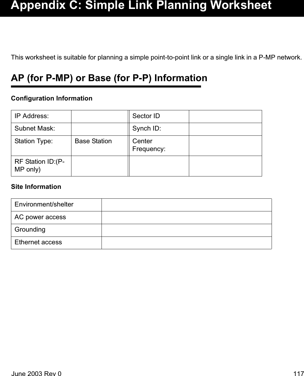 June 2003 Rev 0 117Appendix C: Simple Link Planning WorksheetThis worksheet is suitable for planning a simple point-to-point link or a single link in a P-MP network. AP (for P-MP) or Base (for P-P) InformationConfiguration InformationSite InformationIP Address: Sector IDSubnet Mask: Synch ID:Station Type:  Base Station Center Frequency:RF Station ID:(P-MP only)Environment/shelterAC power accessGroundingEthernet access