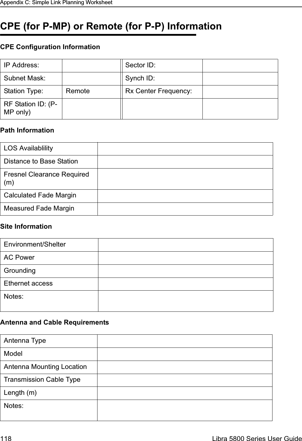 Appendix C: Simple Link Planning Worksheet118  Libra 5800 Series User GuideCPE (for P-MP) or Remote (for P-P) InformationCPE Configuration InformationPath InformationSite Information Antenna and Cable RequirementsIP Address: Sector ID:Subnet Mask: Synch ID: Station Type:  Remote Rx Center Frequency:RF Station ID: (P-MP only)LOS AvailablilityDistance to Base StationFresnel Clearance Required (m)Calculated Fade MarginMeasured Fade MarginEnvironment/ShelterAC PowerGroundingEthernet accessNotes:Antenna TypeModelAntenna Mounting LocationTransmission Cable TypeLength (m)Notes: