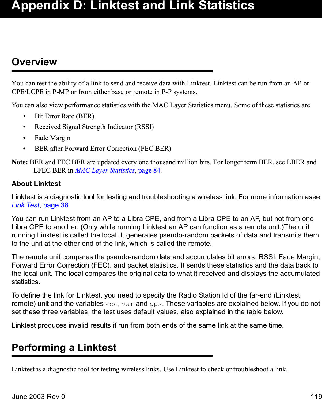 June 2003 Rev 0 119Appendix D: Linktest and Link StatisticsOverviewYou can test the ability of a link to send and receive data with Linktest. Linktest can be run from an AP or CPE/LCPE in P-MP or from either base or remote in P-P systems. You can also view performance statistics with the MAC Layer Statistics menu. Some of these statistics are• Bit Error Rate (BER)• Received Signal Strength Indicator (RSSI)•Fade Margin• BER after Forward Error Correction (FEC BER)Note: BER and FEC BER are updated every one thousand million bits. For longer term BER, see LBER and LFEC BER in MAC Layer Statistics, page 84.About LinktestLinktest is a diagnostic tool for testing and troubleshooting a wireless link. For more information asee Link Test, page 38You can run Linktest from an AP to a Libra CPE, and from a Libra CPE to an AP, but not from one Libra CPE to another. (Only while running Linktest an AP can function as a remote unit.)The unit running Linktest is called the local. It generates pseudo-random packets of data and transmits them to the unit at the other end of the link, which is called the remote. The remote unit compares the pseudo-random data and accumulates bit errors, RSSI, Fade Margin, Forward Error Correction (FEC), and packet statistics. It sends these statistics and the data back to the local unit. The local compares the original data to what it received and displays the accumulated statistics.To define the link for Linktest, you need to specify the Radio Station Id of the far-end (Linktest remote) unit and the variables acc, var and pps. These variables are explained below. If you do not set these three variables, the test uses default values, also explained in the table below.Linktest produces invalid results if run from both ends of the same link at the same time.Performing a LinktestLinktest is a diagnostic tool for testing wireless links. Use Linktest to check or troubleshoot a link. 