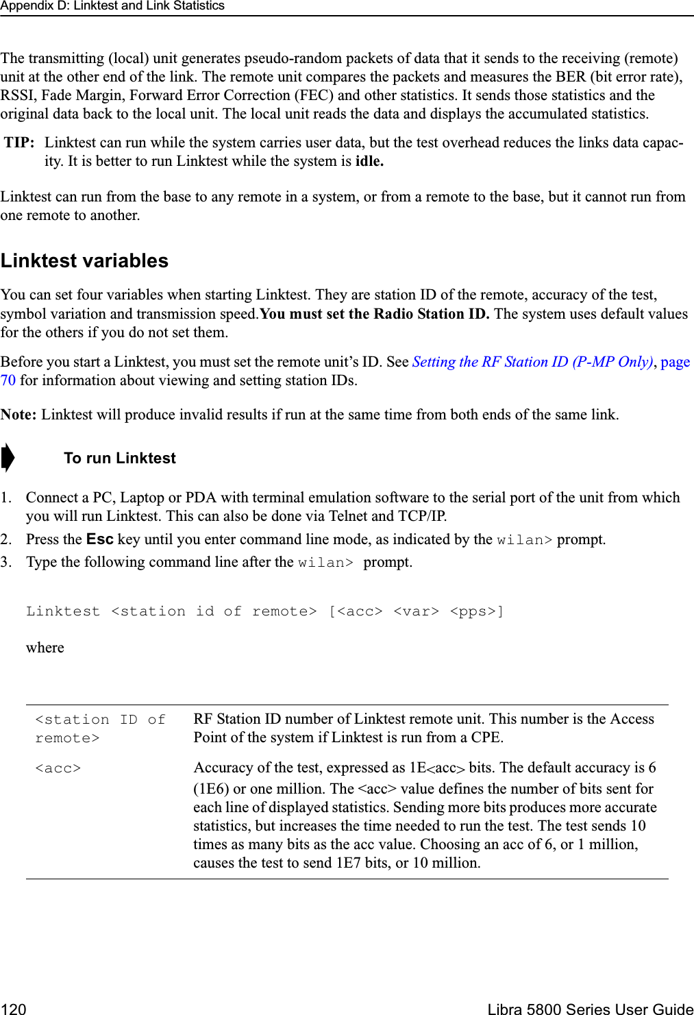 Appendix D: Linktest and Link Statistics120  Libra 5800 Series User GuideThe transmitting (local) unit generates pseudo-random packets of data that it sends to the receiving (remote) unit at the other end of the link. The remote unit compares the packets and measures the BER (bit error rate), RSSI, Fade Margin, Forward Error Correction (FEC) and other statistics. It sends those statistics and the original data back to the local unit. The local unit reads the data and displays the accumulated statistics.Linktest can run from the base to any remote in a system, or from a remote to the base, but it cannot run from one remote to another. Linktest variablesYou can set four variables when starting Linktest. They are station ID of the remote, accuracy of the test, symbol variation and transmission speed.You must set the Radio Station ID. The system uses default values for the others if you do not set them. Before you start a Linktest, you must set the remote unit’s ID. See Setting the RF Station ID (P-MP Only), page 70 for information about viewing and setting station IDs.Note: Linktest will produce invalid results if run at the same time from both ends of the same link.➧  To run Linktest1. Connect a PC, Laptop or PDA with terminal emulation software to the serial port of the unit from which you will run Linktest. This can also be done via Telnet and TCP/IP. 2. Press the Esc key until you enter command line mode, as indicated by the wilan&gt; prompt. 3. Type the following command line after the wilan&gt; prompt.Linktest &lt;station id of remote&gt; [&lt;acc&gt; &lt;var&gt; &lt;pps&gt;]whereTIP: Linktest can run while the system carries user data, but the test overhead reduces the links data capac-ity. It is better to run Linktest while the system is idle.&lt;station ID of remote&gt;RF Station ID number of Linktest remote unit. This number is the Access Point of the system if Linktest is run from a CPE.&lt;acc&gt; Accuracy of the test, expressed as 1E&lt;acc&gt; bits. The default accuracy is 6 (1E6) or one million. The &lt;acc&gt; value defines the number of bits sent for each line of displayed statistics. Sending more bits produces more accurate statistics, but increases the time needed to run the test. The test sends 10 times as many bits as the acc value. Choosing an acc of 6, or 1 million, causes the test to send 1E7 bits, or 10 million.