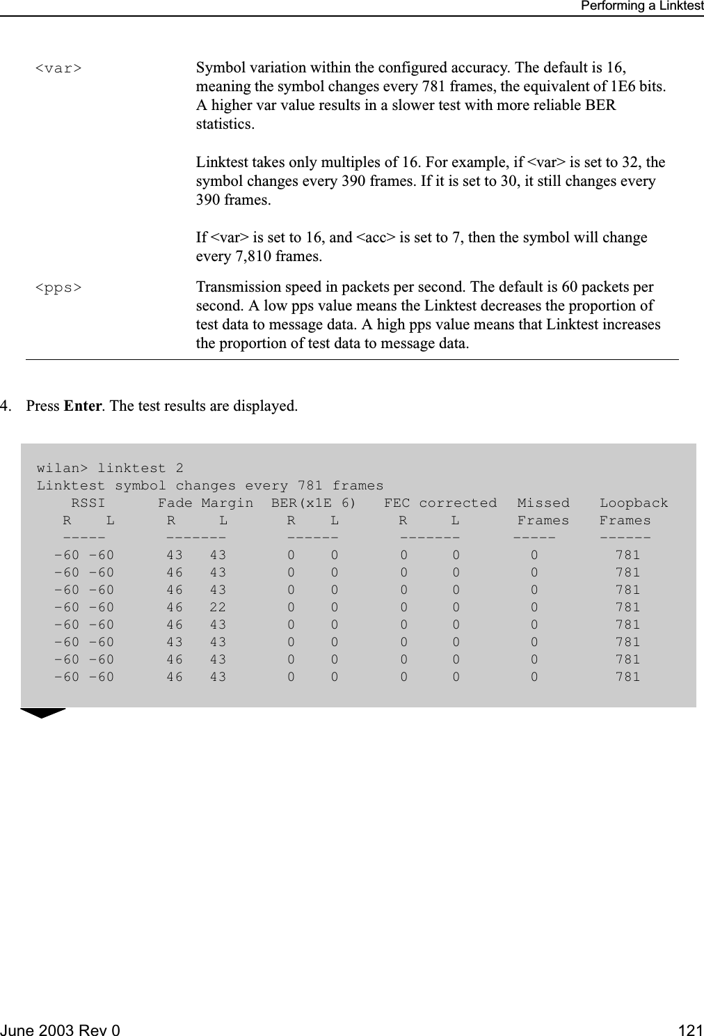 Performing a LinktestJune 2003 Rev 0 1214. Press Enter. The test results are displayed.&lt;var&gt; Symbol variation within the configured accuracy. The default is 16, meaning the symbol changes every 781 frames, the equivalent of 1E6 bits. A higher var value results in a slower test with more reliable BER statistics. Linktest takes only multiples of 16. For example, if &lt;var&gt; is set to 32, the symbol changes every 390 frames. If it is set to 30, it still changes every 390 frames. If &lt;var&gt; is set to 16, and &lt;acc&gt; is set to 7, then the symbol will change every 7,810 frames.&lt;pps&gt; Transmission speed in packets per second. The default is 60 packets per second. A low pps value means the Linktest decreases the proportion of test data to message data. A high pps value means that Linktest increases the proportion of test data to message data. wilan&gt; linktest 2 Linktest symbol changes every 781 frames    RSSI      Fade Margin  BER(x1E 6)   FEC corrected  Missed  Loopback   R    L      R     L  R    L  R     L  Frames  Frames   -----  -------      ------       -------      -----    ------  -60 -60     43   43      0    0       0     0        0       781  -60 -60     46   43      0    0       0     0        0       781  -60 -60     46   43      0    0       0     0        0       781  -60 -60     46   22      0    0       0     0        0       781  -60 -60     46   43      0    0       0     0        0       781  -60 -60     43   43      0    0       0     0        0       781  -60 -60     46   43      0    0       0     0        0       781  -60 -60     46   43      0    0       0     0        0       781