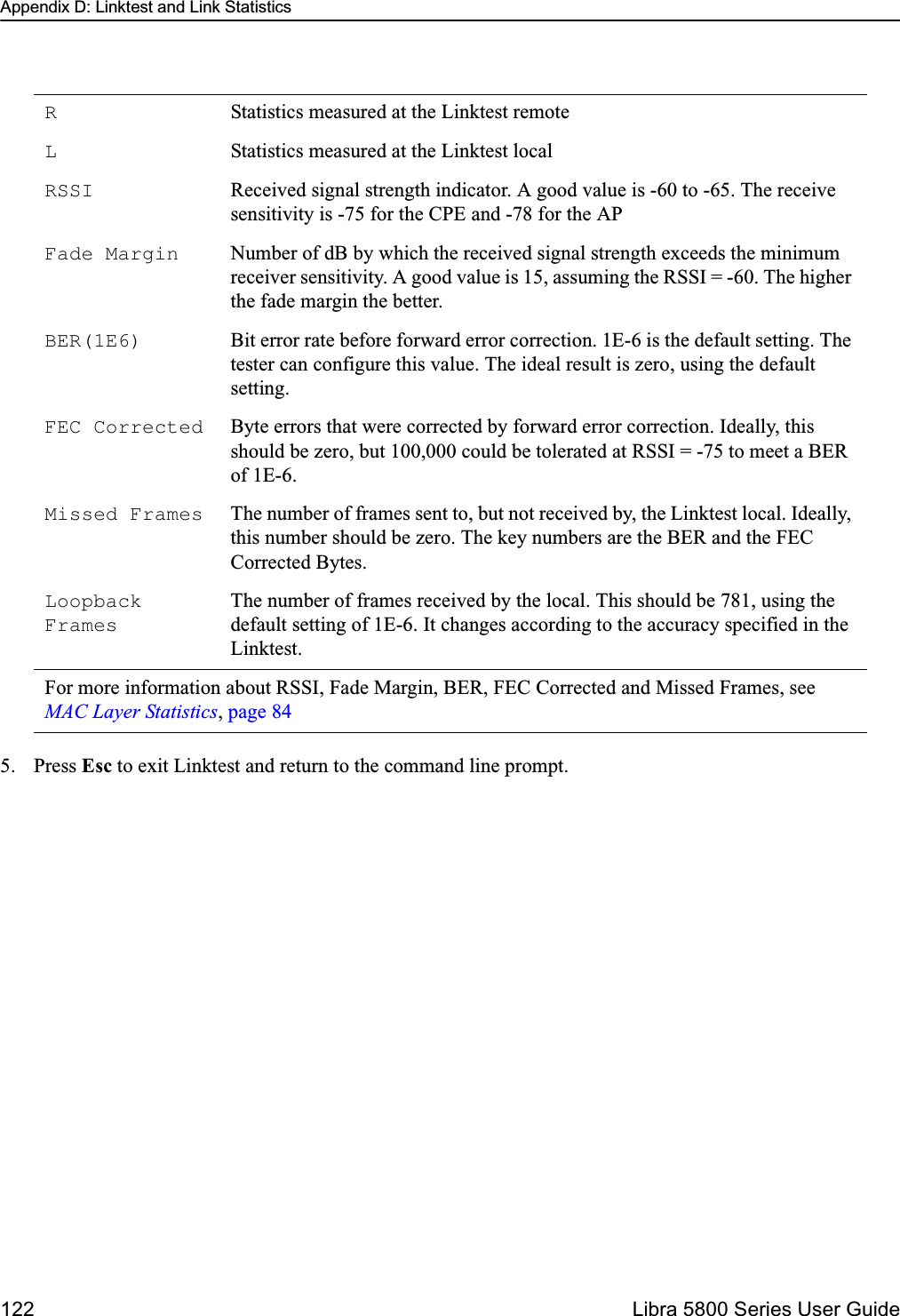 Appendix D: Linktest and Link Statistics122  Libra 5800 Series User Guide5. Press Esc to exit Linktest and return to the command line prompt.RStatistics measured at the Linktest remoteLStatistics measured at the Linktest localRSSI Received signal strength indicator. A good value is -60 to -65. The receive sensitivity is -75 for the CPE and -78 for the APFade Margin Number of dB by which the received signal strength exceeds the minimum receiver sensitivity. A good value is 15, assuming the RSSI = -60. The higher the fade margin the better.BER(1E6) Bit error rate before forward error correction. 1E-6 is the default setting. The tester can configure this value. The ideal result is zero, using the default setting.FEC Corrected Byte errors that were corrected by forward error correction. Ideally, this should be zero, but 100,000 could be tolerated at RSSI = -75 to meet a BER of 1E-6.Missed Frames The number of frames sent to, but not received by, the Linktest local. Ideally, this number should be zero. The key numbers are the BER and the FEC Corrected Bytes.Loopback FramesThe number of frames received by the local. This should be 781, using the default setting of 1E-6. It changes according to the accuracy specified in the Linktest.For more information about RSSI, Fade Margin, BER, FEC Corrected and Missed Frames, see MAC Layer Statistics, page 84