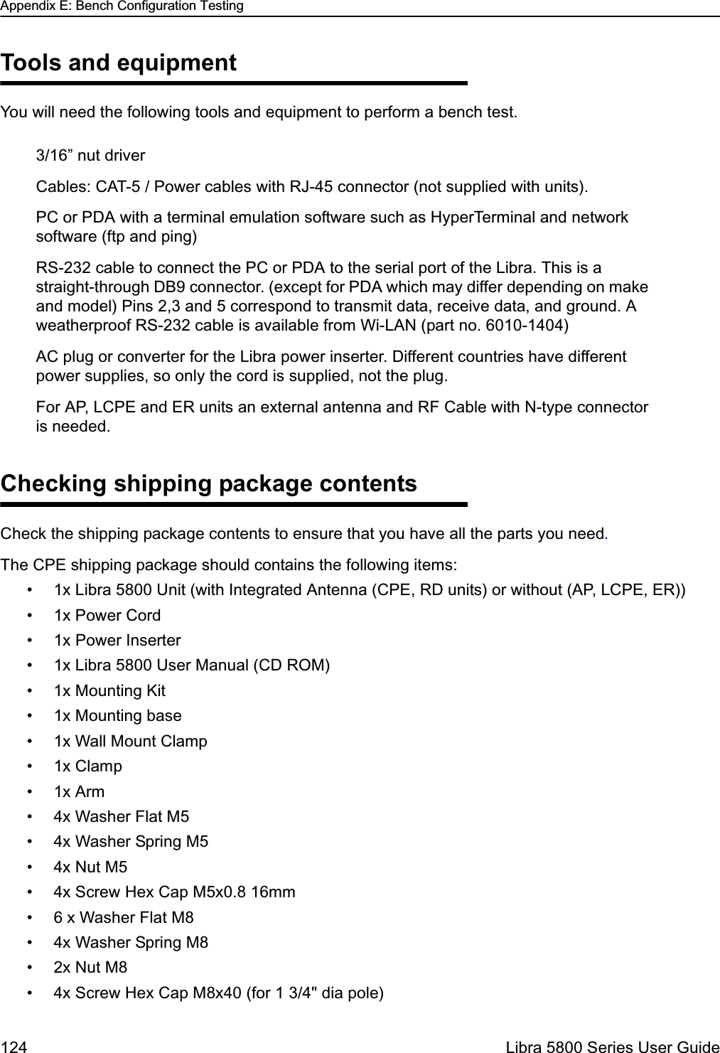 Appendix E: Bench Configuration Testing124  Libra 5800 Series User GuideTools and equipmentYou will need the following tools and equipment to perform a bench test.Checking shipping package contentsCheck the shipping package contents to ensure that you have all the parts you need.The CPE shipping package should contains the following items:• 1x Libra 5800 Unit (with Integrated Antenna (CPE, RD units) or without (AP, LCPE, ER))• 1x Power Cord• 1x Power Inserter• 1x Libra 5800 User Manual (CD ROM)• 1x Mounting Kit• 1x Mounting base • 1x Wall Mount Clamp •1x Clamp •1x Arm• 4x Washer Flat M5 • 4x Washer Spring M5 •4x Nut M5 • 4x Screw Hex Cap M5x0.8 16mm• 6 x Washer Flat M8• 4x Washer Spring M8 •2x Nut M8 • 4x Screw Hex Cap M8x40 (for 1 3/4&quot; dia pole)3/16” nut driverCables: CAT-5 / Power cables with RJ-45 connector (not supplied with units). PC or PDA with a terminal emulation software such as HyperTerminal and network software (ftp and ping)RS-232 cable to connect the PC or PDA to the serial port of the Libra. This is a straight-through DB9 connector. (except for PDA which may differ depending on make and model) Pins 2,3 and 5 correspond to transmit data, receive data, and ground. A weatherproof RS-232 cable is available from Wi-LAN (part no. 6010-1404)AC plug or converter for the Libra power inserter. Different countries have different power supplies, so only the cord is supplied, not the plug.For AP, LCPE and ER units an external antenna and RF Cable with N-type connector is needed. 