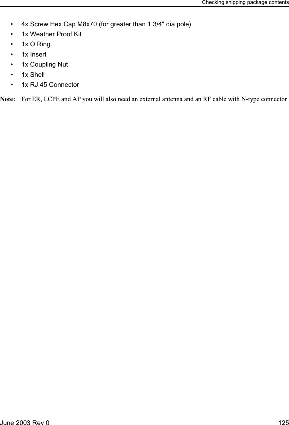 Checking shipping package contentsJune 2003 Rev 0 125• 4x Screw Hex Cap M8x70 (for greater than 1 3/4&quot; dia pole)• 1x Weather Proof Kit•1x O Ring• 1x Insert• 1x Coupling Nut• 1x Shell• 1x RJ 45 ConnectorNote: For ER, LCPE and AP you will also need an external antenna and an RF cable with N-type connector