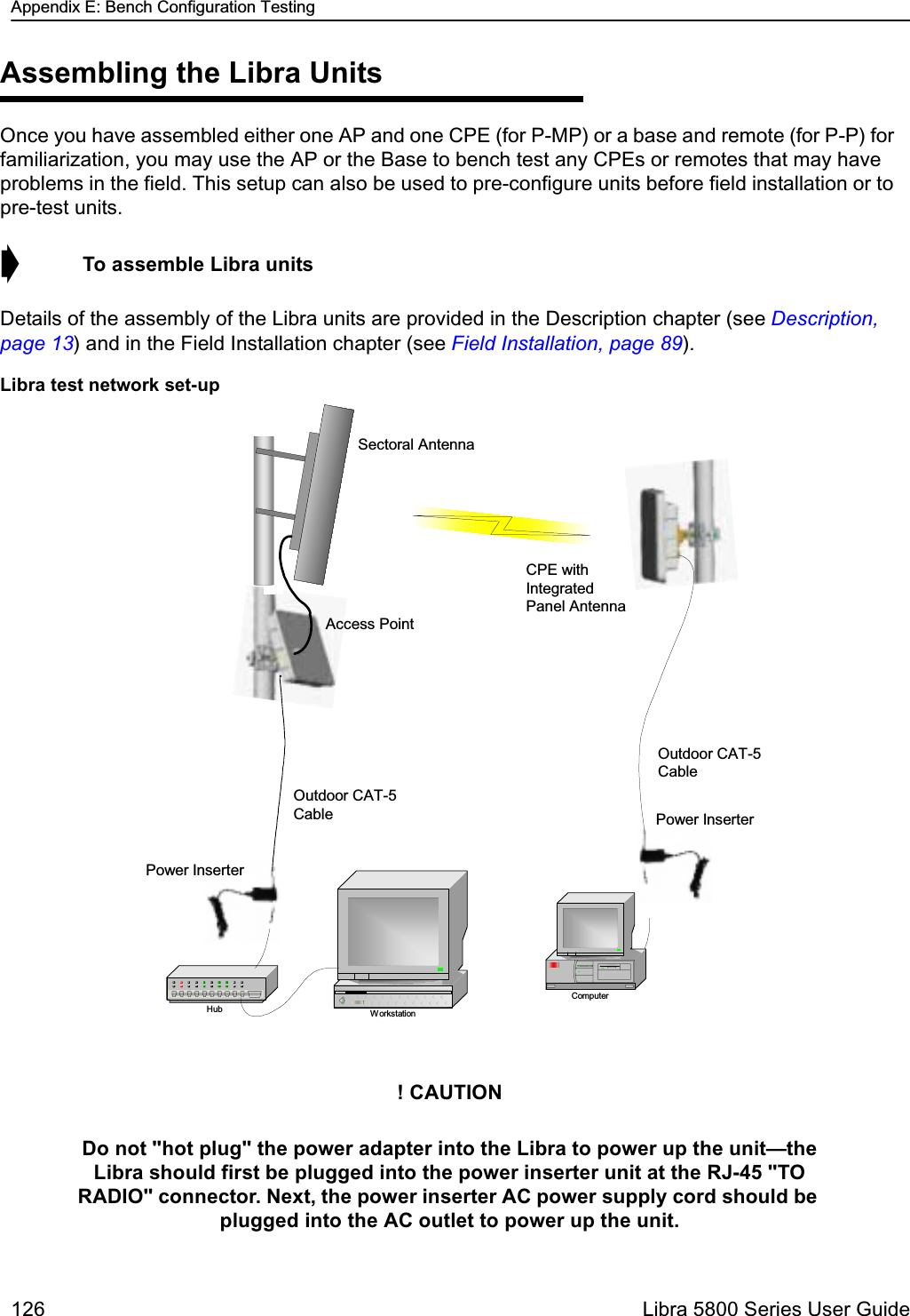 Appendix E: Bench Configuration Testing126  Libra 5800 Series User GuideAssembling the Libra UnitsOnce you have assembled either one AP and one CPE (for P-MP) or a base and remote (for P-P) for familiarization, you may use the AP or the Base to bench test any CPEs or remotes that may have problems in the field. This setup can also be used to pre-configure units before field installation or to pre-test units.➧  To assemble Libra unitsDetails of the assembly of the Libra units are provided in the Description chapter (see Description, page 13) and in the Field Installation chapter (see Field Installation, page 89). Libra test network set-up! CAUTIONDo not &quot;hot plug&quot; the power adapter into the Libra to power up the unit—the Libra should first be plugged into the power inserter unit at the RJ-45 &quot;TO RADIO&quot; connector. Next, the power inserter AC power supply cord should be plugged into the AC outlet to power up the unit.WorkstationHubComputerSectoral AntennaAccess PointOutdoor CAT-5CablePower InserterCPE withIntegratedPanel AntennaOutdoor CAT-5CablePower Inserter