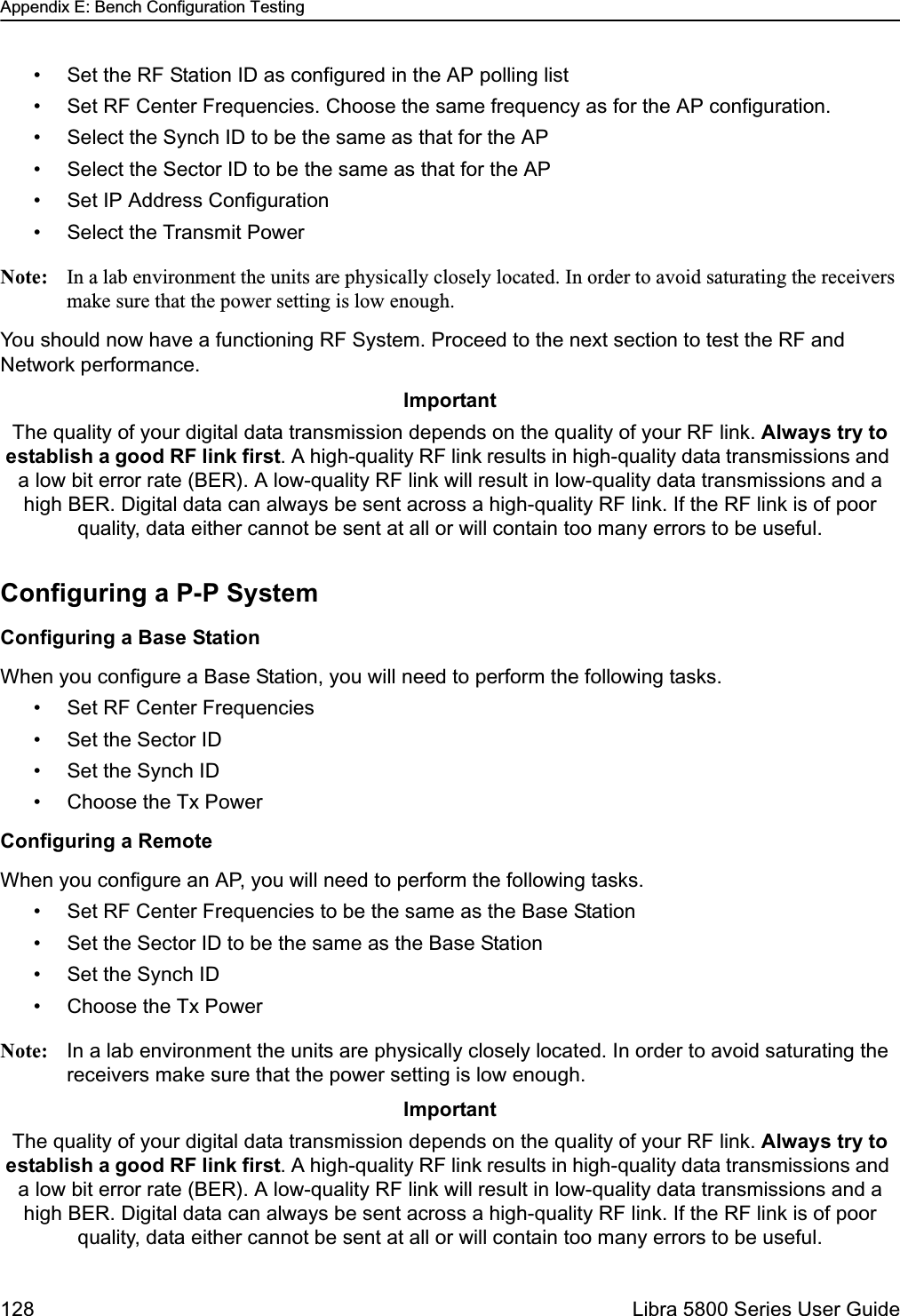 Appendix E: Bench Configuration Testing128  Libra 5800 Series User Guide• Set the RF Station ID as configured in the AP polling list• Set RF Center Frequencies. Choose the same frequency as for the AP configuration.• Select the Synch ID to be the same as that for the AP• Select the Sector ID to be the same as that for the AP• Set IP Address Configuration• Select the Transmit PowerNote: In a lab environment the units are physically closely located. In order to avoid saturating the receivers make sure that the power setting is low enough. You should now have a functioning RF System. Proceed to the next section to test the RF and Network performance. Configuring a P-P SystemConfiguring a Base StationWhen you configure a Base Station, you will need to perform the following tasks.• Set RF Center Frequencies• Set the Sector ID• Set the Synch ID• Choose the Tx PowerConfiguring a RemoteWhen you configure an AP, you will need to perform the following tasks.• Set RF Center Frequencies to be the same as the Base Station• Set the Sector ID to be the same as the Base Station• Set the Synch ID• Choose the Tx PowerNote: In a lab environment the units are physically closely located. In order to avoid saturating the receivers make sure that the power setting is low enough. ImportantThe quality of your digital data transmission depends on the quality of your RF link. Always try to establish a good RF link first. A high-quality RF link results in high-quality data transmissions and a low bit error rate (BER). A low-quality RF link will result in low-quality data transmissions and a high BER. Digital data can always be sent across a high-quality RF link. If the RF link is of poor quality, data either cannot be sent at all or will contain too many errors to be useful. ImportantThe quality of your digital data transmission depends on the quality of your RF link. Always try to establish a good RF link first. A high-quality RF link results in high-quality data transmissions and a low bit error rate (BER). A low-quality RF link will result in low-quality data transmissions and a high BER. Digital data can always be sent across a high-quality RF link. If the RF link is of poor quality, data either cannot be sent at all or will contain too many errors to be useful. 