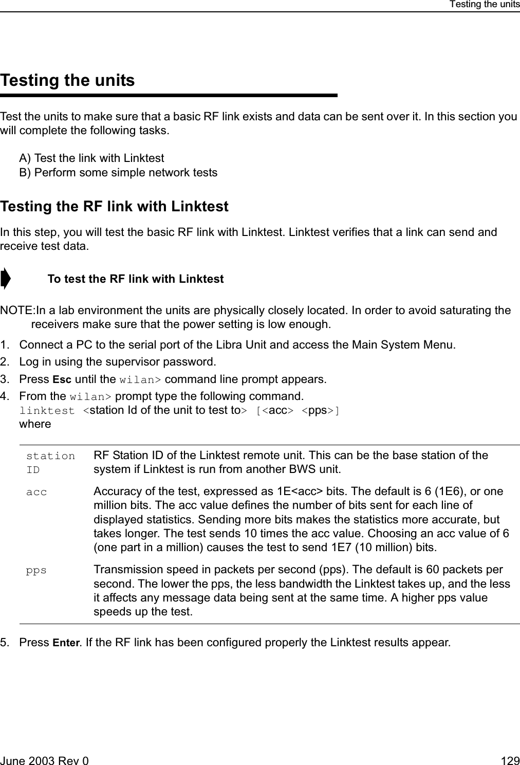 Testing the unitsJune 2003 Rev 0 129Testing the unitsTest the units to make sure that a basic RF link exists and data can be sent over it. In this section you will complete the following tasks.A) Test the link with LinktestB) Perform some simple network testsTesting the RF link with LinktestIn this step, you will test the basic RF link with Linktest. Linktest verifies that a link can send and receive test data.➧  To test the RF link with LinktestNOTE:In a lab environment the units are physically closely located. In order to avoid saturating the receivers make sure that the power setting is low enough. 1. Connect a PC to the serial port of the Libra Unit and access the Main System Menu.2. Log in using the supervisor password.3. Press Esc until the wilan&gt; command line prompt appears.4. From the wilan&gt; prompt type the following command.linktest &lt;station Id of the unit to test to&gt; [&lt;acc&gt; &lt;pps&gt;]where5. Press Enter. If the RF link has been configured properly the Linktest results appear.station IDRF Station ID of the Linktest remote unit. This can be the base station of the system if Linktest is run from another BWS unit.acc Accuracy of the test, expressed as 1E&lt;acc&gt; bits. The default is 6 (1E6), or one million bits. The acc value defines the number of bits sent for each line of displayed statistics. Sending more bits makes the statistics more accurate, but takes longer. The test sends 10 times the acc value. Choosing an acc value of 6 (one part in a million) causes the test to send 1E7 (10 million) bits.pps Transmission speed in packets per second (pps). The default is 60 packets per second. The lower the pps, the less bandwidth the Linktest takes up, and the less it affects any message data being sent at the same time. A higher pps value speeds up the test. 