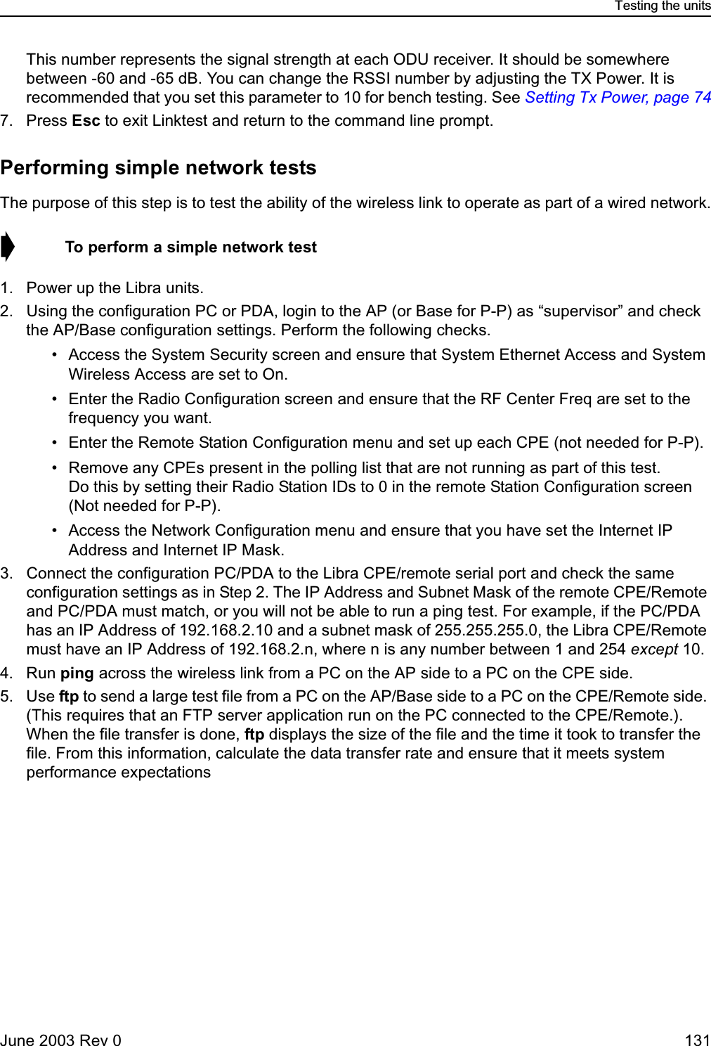 Testing the unitsJune 2003 Rev 0 131This number represents the signal strength at each ODU receiver. It should be somewhere between -60 and -65 dB. You can change the RSSI number by adjusting the TX Power. It is recommended that you set this parameter to 10 for bench testing. See Setting Tx Power, page 747. Press Esc to exit Linktest and return to the command line prompt.Performing simple network testsThe purpose of this step is to test the ability of the wireless link to operate as part of a wired network.➧  To perform a simple network test1. Power up the Libra units.2. Using the configuration PC or PDA, login to the AP (or Base for P-P) as “supervisor” and check the AP/Base configuration settings. Perform the following checks. • Access the System Security screen and ensure that System Ethernet Access and System Wireless Access are set to On. • Enter the Radio Configuration screen and ensure that the RF Center Freq are set to the frequency you want.  • Enter the Remote Station Configuration menu and set up each CPE (not needed for P-P). • Remove any CPEs present in the polling list that are not running as part of this test.Do this by setting their Radio Station IDs to 0 in the remote Station Configuration screen (Not needed for P-P). • Access the Network Configuration menu and ensure that you have set the Internet IP Address and Internet IP Mask. 3. Connect the configuration PC/PDA to the Libra CPE/remote serial port and check the same configuration settings as in Step 2. The IP Address and Subnet Mask of the remote CPE/Remote and PC/PDA must match, or you will not be able to run a ping test. For example, if the PC/PDA has an IP Address of 192.168.2.10 and a subnet mask of 255.255.255.0, the Libra CPE/Remote must have an IP Address of 192.168.2.n, where n is any number between 1 and 254 except 10. 4. Run ping across the wireless link from a PC on the AP side to a PC on the CPE side. 5. Use ftp to send a large test file from a PC on the AP/Base side to a PC on the CPE/Remote side. (This requires that an FTP server application run on the PC connected to the CPE/Remote.). When the file transfer is done, ftp displays the size of the file and the time it took to transfer the file. From this information, calculate the data transfer rate and ensure that it meets system performance expectations