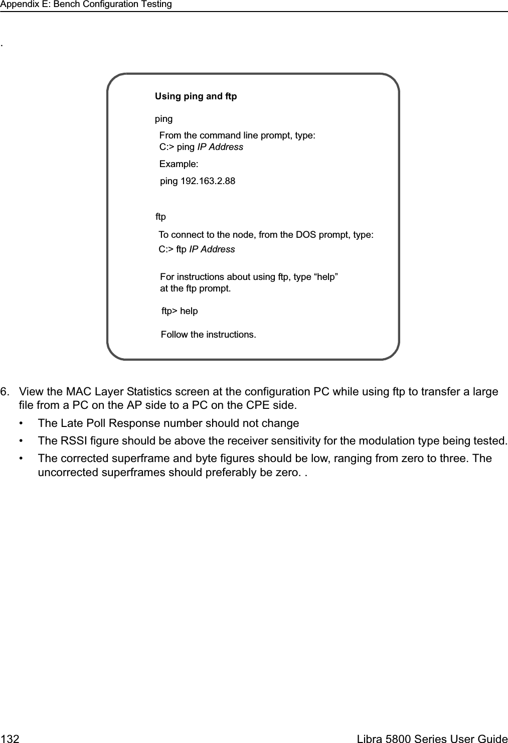 Appendix E: Bench Configuration Testing132  Libra 5800 Series User Guide.6. View the MAC Layer Statistics screen at the configuration PC while using ftp to transfer a large file from a PC on the AP side to a PC on the CPE side.• The Late Poll Response number should not change• The RSSI figure should be above the receiver sensitivity for the modulation type being tested.• The corrected superframe and byte figures should be low, ranging from zero to three. The uncorrected superframes should preferably be zero. .pingftpUsing ping and ftpFrom the command line prompt, type:C:&gt; ping IP Address To connect to the node, from the DOS prompt, type:C:&gt; ftp IP Address Example:ping 192.163.2.88Follow the instructions. ftp&gt; help For instructions about using ftp, type “help” at the ftp prompt.