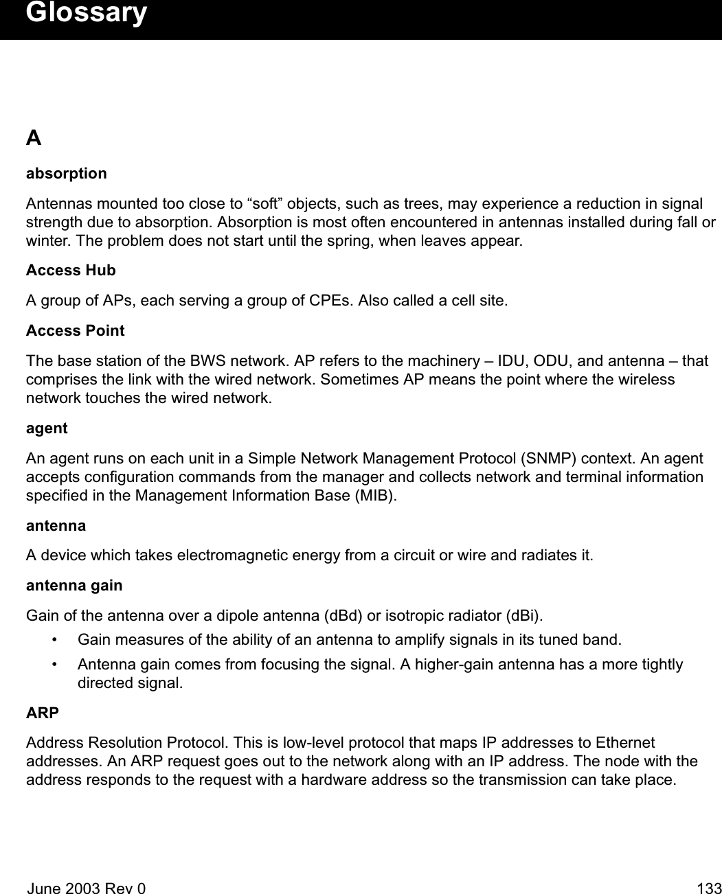 June 2003 Rev 0 133GlossaryAabsorptionAntennas mounted too close to “soft” objects, such as trees, may experience a reduction in signal strength due to absorption. Absorption is most often encountered in antennas installed during fall or winter. The problem does not start until the spring, when leaves appear.Access HubA group of APs, each serving a group of CPEs. Also called a cell site.Access PointThe base station of the BWS network. AP refers to the machinery – IDU, ODU, and antenna – that comprises the link with the wired network. Sometimes AP means the point where the wireless network touches the wired network.agentAn agent runs on each unit in a Simple Network Management Protocol (SNMP) context. An agent accepts configuration commands from the manager and collects network and terminal information specified in the Management Information Base (MIB).antennaA device which takes electromagnetic energy from a circuit or wire and radiates it.antenna gainGain of the antenna over a dipole antenna (dBd) or isotropic radiator (dBi).• Gain measures of the ability of an antenna to amplify signals in its tuned band.• Antenna gain comes from focusing the signal. A higher-gain antenna has a more tightly directed signal.ARPAddress Resolution Protocol. This is low-level protocol that maps IP addresses to Ethernet addresses. An ARP request goes out to the network along with an IP address. The node with the address responds to the request with a hardware address so the transmission can take place.