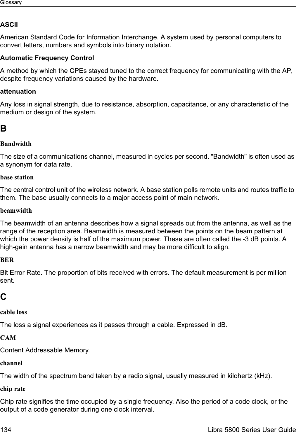 Glossary134  Libra 5800 Series User GuideASCIIAmerican Standard Code for Information Interchange. A system used by personal computers to convert letters, numbers and symbols into binary notation.Automatic Frequency ControlA method by which the CPEs stayed tuned to the correct frequency for communicating with the AP, despite frequency variations caused by the hardware.attenuationAny loss in signal strength, due to resistance, absorption, capacitance, or any characteristic of the medium or design of the system.BBandwidthThe size of a communications channel, measured in cycles per second. &quot;Bandwidth&quot; is often used as a synonym for data rate.base stationThe central control unit of the wireless network. A base station polls remote units and routes traffic to them. The base usually connects to a major access point of main network.beamwidthThe beamwidth of an antenna describes how a signal spreads out from the antenna, as well as the range of the reception area. Beamwidth is measured between the points on the beam pattern at which the power density is half of the maximum power. These are often called the -3 dB points. A high-gain antenna has a narrow beamwidth and may be more difficult to align.BERBit Error Rate. The proportion of bits received with errors. The default measurement is per million sent.Ccable lossThe loss a signal experiences as it passes through a cable. Expressed in dB.CAMContent Addressable Memory.channelThe width of the spectrum band taken by a radio signal, usually measured in kilohertz (kHz).chip rateChip rate signifies the time occupied by a single frequency. Also the period of a code clock, or the output of a code generator during one clock interval.