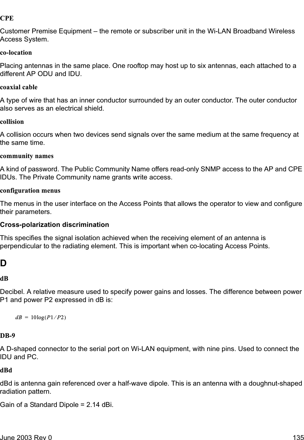 June 2003 Rev 0 135CPECustomer Premise Equipment – the remote or subscriber unit in the Wi-LAN Broadband Wireless Access System.co-locationPlacing antennas in the same place. One rooftop may host up to six antennas, each attached to a different AP ODU and IDU.coaxial cableA type of wire that has an inner conductor surrounded by an outer conductor. The outer conductor also serves as an electrical shield.collisionA collision occurs when two devices send signals over the same medium at the same frequency at the same time.community namesA kind of password. The Public Community Name offers read-only SNMP access to the AP and CPE IDUs. The Private Community name grants write access.configuration menusThe menus in the user interface on the Access Points that allows the operator to view and configure their parameters.Cross-polarization discriminationThis specifies the signal isolation achieved when the receiving element of an antenna is perpendicular to the radiating element. This is important when co-locating Access Points.DdBDecibel. A relative measure used to specify power gains and losses. The difference between power P1 and power P2 expressed in dB is:DB-9A D-shaped connector to the serial port on Wi-LAN equipment, with nine pins. Used to connect the IDU and PC.dBddBd is antenna gain referenced over a half-wave dipole. This is an antenna with a doughnut-shaped radiation pattern.Gain of a Standard Dipole = 2.14 dBi.dB 10 P1P2⁄()log=