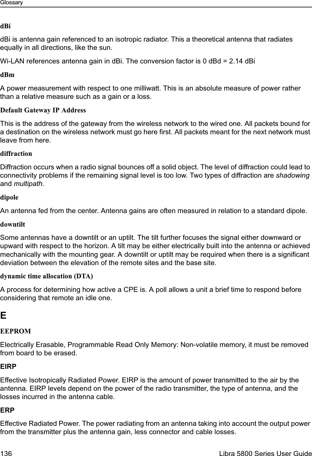 Glossary136  Libra 5800 Series User GuidedBidBi is antenna gain referenced to an isotropic radiator. This a theoretical antenna that radiates equally in all directions, like the sun.Wi-LAN references antenna gain in dBi. The conversion factor is 0 dBd = 2.14 dBidBmA power measurement with respect to one milliwatt. This is an absolute measure of power rather than a relative measure such as a gain or a loss.Default Gateway IP AddressThis is the address of the gateway from the wireless network to the wired one. All packets bound for a destination on the wireless network must go here first. All packets meant for the next network must leave from here.diffractionDiffraction occurs when a radio signal bounces off a solid object. The level of diffraction could lead to connectivity problems if the remaining signal level is too low. Two types of diffraction are shadowing and multipath.dipoleAn antenna fed from the center. Antenna gains are often measured in relation to a standard dipole.downtiltSome antennas have a downtilt or an uptilt. The tilt further focuses the signal either downward or upward with respect to the horizon. A tilt may be either electrically built into the antenna or achieved mechanically with the mounting gear. A downtilt or uptilt may be required when there is a significant deviation between the elevation of the remote sites and the base site.dynamic time allocation (DTA)A process for determining how active a CPE is. A poll allows a unit a brief time to respond before considering that remote an idle one.EEEPROMElectrically Erasable, Programmable Read Only Memory: Non-volatile memory, it must be removed from board to be erased.EIRPEffective Isotropically Radiated Power. EIRP is the amount of power transmitted to the air by the antenna. EIRP levels depend on the power of the radio transmitter, the type of antenna, and the losses incurred in the antenna cable. ERPEffective Radiated Power. The power radiating from an antenna taking into account the output power from the transmitter plus the antenna gain, less connector and cable losses.