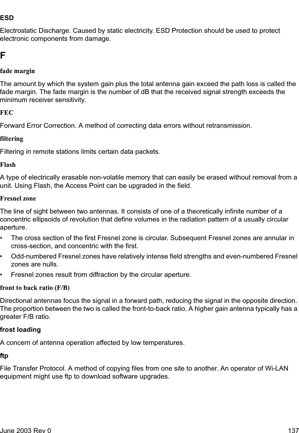 June 2003 Rev 0 137ESDElectrostatic Discharge. Caused by static electricity. ESD Protection should be used to protect electronic components from damage.Ffade marginThe amount by which the system gain plus the total antenna gain exceed the path loss is called the fade margin. The fade margin is the number of dB that the received signal strength exceeds the minimum receiver sensitivity. FECForward Error Correction. A method of correcting data errors without retransmission. filteringFiltering in remote stations limits certain data packets.FlashA type of electrically erasable non-volatile memory that can easily be erased without removal from a unit. Using Flash, the Access Point can be upgraded in the field.Fresnel zoneThe line of sight between two antennas. It consists of one of a theoretically infinite number of a concentric ellipsoids of revolution that define volumes in the radiation pattern of a usually circular aperture. • The cross section of the first Fresnel zone is circular. Subsequent Fresnel zones are annular in cross-section, and concentric with the first. • Odd-numbered Fresnel zones have relatively intense field strengths and even-numbered Fresnel zones are nulls. • Fresnel zones result from diffraction by the circular aperture.front to back ratio (F/B)Directional antennas focus the signal in a forward path, reducing the signal in the opposite direction. The proportion between the two is called the front-to-back ratio. A higher gain antenna typically has a greater F/B ratio.frost loadingA concern of antenna operation affected by low temperatures.ftpFile Transfer Protocol. A method of copying files from one site to another. An operator of Wi-LAN equipment might use ftp to download software upgrades.