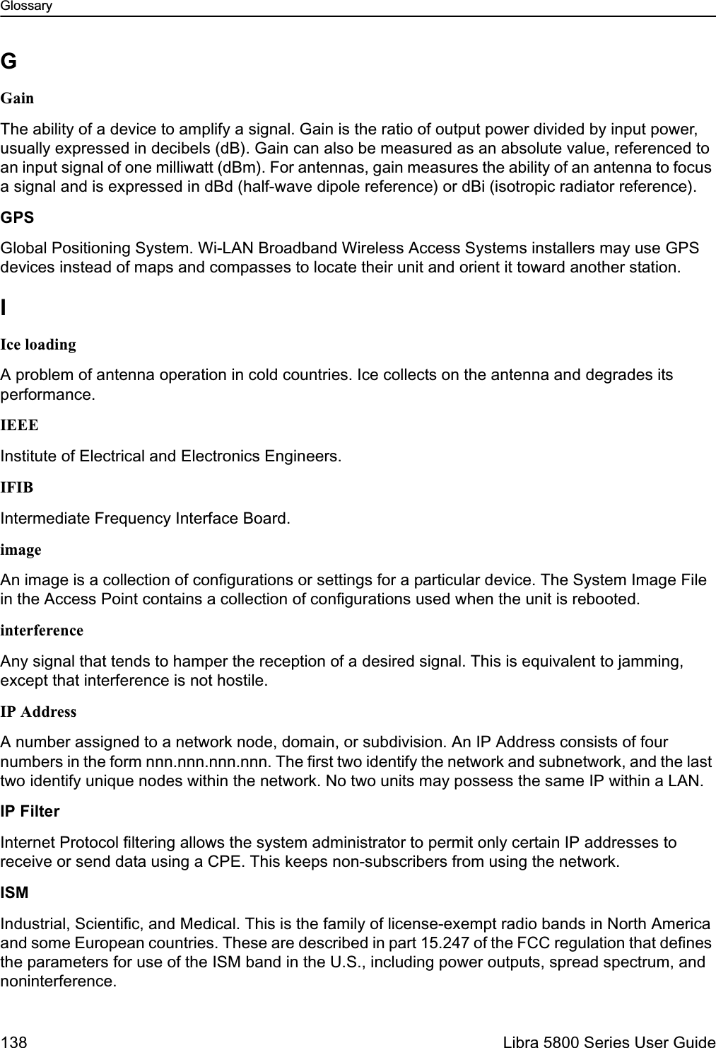 Glossary138  Libra 5800 Series User GuideGGainThe ability of a device to amplify a signal. Gain is the ratio of output power divided by input power, usually expressed in decibels (dB). Gain can also be measured as an absolute value, referenced to an input signal of one milliwatt (dBm). For antennas, gain measures the ability of an antenna to focus a signal and is expressed in dBd (half-wave dipole reference) or dBi (isotropic radiator reference).GPSGlobal Positioning System. Wi-LAN Broadband Wireless Access Systems installers may use GPS devices instead of maps and compasses to locate their unit and orient it toward another station. IIce loadingA problem of antenna operation in cold countries. Ice collects on the antenna and degrades its performance.IEEEInstitute of Electrical and Electronics Engineers.IFIBIntermediate Frequency Interface Board. imageAn image is a collection of configurations or settings for a particular device. The System Image File in the Access Point contains a collection of configurations used when the unit is rebooted.interferenceAny signal that tends to hamper the reception of a desired signal. This is equivalent to jamming, except that interference is not hostile.IP AddressA number assigned to a network node, domain, or subdivision. An IP Address consists of four numbers in the form nnn.nnn.nnn.nnn. The first two identify the network and subnetwork, and the last two identify unique nodes within the network. No two units may possess the same IP within a LAN.IP FilterInternet Protocol filtering allows the system administrator to permit only certain IP addresses to receive or send data using a CPE. This keeps non-subscribers from using the network.ISMIndustrial, Scientific, and Medical. This is the family of license-exempt radio bands in North America and some European countries. These are described in part 15.247 of the FCC regulation that defines the parameters for use of the ISM band in the U.S., including power outputs, spread spectrum, and noninterference.