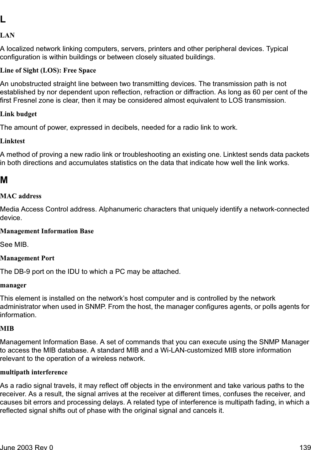 June 2003 Rev 0 139LLANA localized network linking computers, servers, printers and other peripheral devices. Typical configuration is within buildings or between closely situated buildings.Line of Sight (LOS): Free SpaceAn unobstructed straight line between two transmitting devices. The transmission path is not established by nor dependent upon reflection, refraction or diffraction. As long as 60 per cent of the first Fresnel zone is clear, then it may be considered almost equivalent to LOS transmission.Link budgetThe amount of power, expressed in decibels, needed for a radio link to work.LinktestA method of proving a new radio link or troubleshooting an existing one. Linktest sends data packets in both directions and accumulates statistics on the data that indicate how well the link works.MMAC addressMedia Access Control address. Alphanumeric characters that uniquely identify a network-connected device.Management Information BaseSee MIB.Management PortThe DB-9 port on the IDU to which a PC may be attached.managerThis element is installed on the network’s host computer and is controlled by the network administrator when used in SNMP. From the host, the manager configures agents, or polls agents for information.MIBManagement Information Base. A set of commands that you can execute using the SNMP Manager to access the MIB database. A standard MIB and a Wi-LAN-customized MIB store information relevant to the operation of a wireless network.multipath interferenceAs a radio signal travels, it may reflect off objects in the environment and take various paths to the receiver. As a result, the signal arrives at the receiver at different times, confuses the receiver, and causes bit errors and processing delays. A related type of interference is multipath fading, in which a reflected signal shifts out of phase with the original signal and cancels it. 