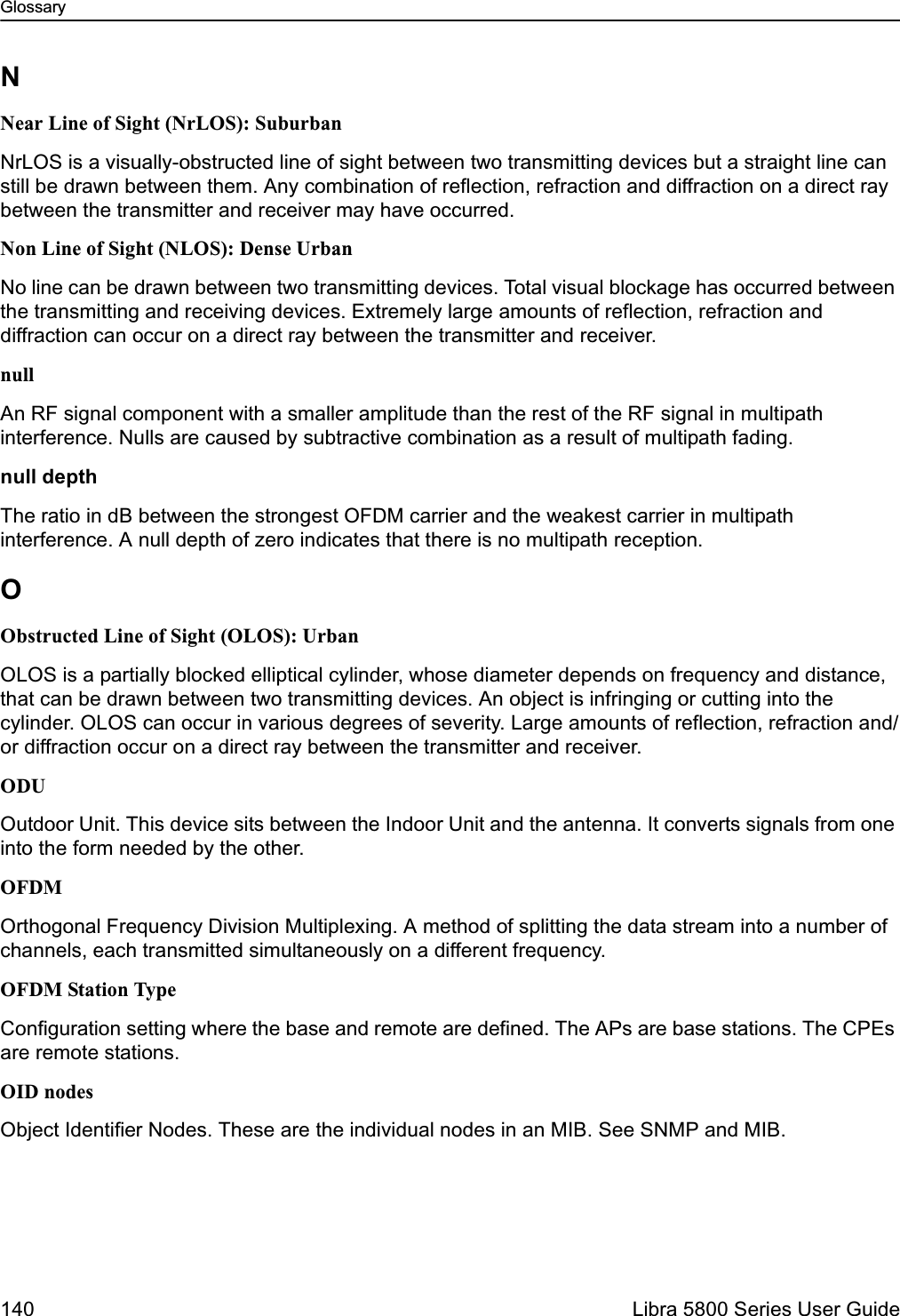 Glossary140  Libra 5800 Series User GuideNNear Line of Sight (NrLOS): SuburbanNrLOS is a visually-obstructed line of sight between two transmitting devices but a straight line can still be drawn between them. Any combination of reflection, refraction and diffraction on a direct ray between the transmitter and receiver may have occurred.Non Line of Sight (NLOS): Dense UrbanNo line can be drawn between two transmitting devices. Total visual blockage has occurred between the transmitting and receiving devices. Extremely large amounts of reflection, refraction and diffraction can occur on a direct ray between the transmitter and receiver.nullAn RF signal component with a smaller amplitude than the rest of the RF signal in multipath interference. Nulls are caused by subtractive combination as a result of multipath fading.null depthThe ratio in dB between the strongest OFDM carrier and the weakest carrier in multipath interference. A null depth of zero indicates that there is no multipath reception.OObstructed Line of Sight (OLOS): UrbanOLOS is a partially blocked elliptical cylinder, whose diameter depends on frequency and distance, that can be drawn between two transmitting devices. An object is infringing or cutting into the cylinder. OLOS can occur in various degrees of severity. Large amounts of reflection, refraction and/or diffraction occur on a direct ray between the transmitter and receiver.ODUOutdoor Unit. This device sits between the Indoor Unit and the antenna. It converts signals from one into the form needed by the other.OFDMOrthogonal Frequency Division Multiplexing. A method of splitting the data stream into a number of channels, each transmitted simultaneously on a different frequency.OFDM Station TypeConfiguration setting where the base and remote are defined. The APs are base stations. The CPEs are remote stations.OID nodesObject Identifier Nodes. These are the individual nodes in an MIB. See SNMP and MIB.