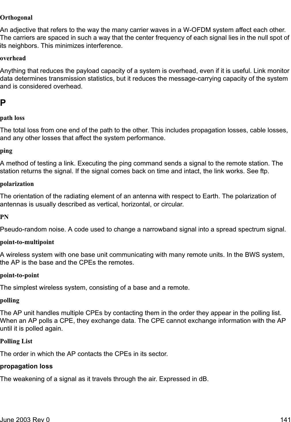 June 2003 Rev 0 141OrthogonalAn adjective that refers to the way the many carrier waves in a W-OFDM system affect each other. The carriers are spaced in such a way that the center frequency of each signal lies in the null spot of its neighbors. This minimizes interference. overheadAnything that reduces the payload capacity of a system is overhead, even if it is useful. Link monitor data determines transmission statistics, but it reduces the message-carrying capacity of the system and is considered overhead. Ppath lossThe total loss from one end of the path to the other. This includes propagation losses, cable losses, and any other losses that affect the system performance.pingA method of testing a link. Executing the ping command sends a signal to the remote station. The station returns the signal. If the signal comes back on time and intact, the link works. See ftp. polarizationThe orientation of the radiating element of an antenna with respect to Earth. The polarization of antennas is usually described as vertical, horizontal, or circular.PNPseudo-random noise. A code used to change a narrowband signal into a spread spectrum signal.point-to-multipointA wireless system with one base unit communicating with many remote units. In the BWS system, the AP is the base and the CPEs the remotes.point-to-pointThe simplest wireless system, consisting of a base and a remote. pollingThe AP unit handles multiple CPEs by contacting them in the order they appear in the polling list. When an AP polls a CPE, they exchange data. The CPE cannot exchange information with the AP until it is polled again.Polling ListThe order in which the AP contacts the CPEs in its sector. propagation lossThe weakening of a signal as it travels through the air. Expressed in dB.