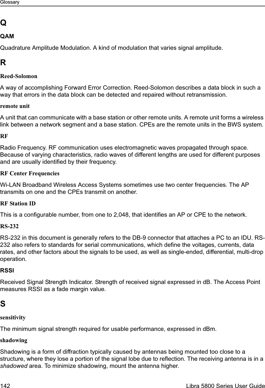 Glossary142  Libra 5800 Series User GuideQQAMQuadrature Amplitude Modulation. A kind of modulation that varies signal amplitude.RReed-SolomonA way of accomplishing Forward Error Correction. Reed-Solomon describes a data block in such a way that errors in the data block can be detected and repaired without retransmission.remote unitA unit that can communicate with a base station or other remote units. A remote unit forms a wireless link between a network segment and a base station. CPEs are the remote units in the BWS system.RFRadio Frequency. RF communication uses electromagnetic waves propagated through space. Because of varying characteristics, radio waves of different lengths are used for different purposes and are usually identified by their frequency.RF Center FrequenciesWi-LAN Broadband Wireless Access Systems sometimes use two center frequencies. The AP transmits on one and the CPEs transmit on another.RF Station IDThis is a configurable number, from one to 2,048, that identifies an AP or CPE to the network. RS-232RS-232 in this document is generally refers to the DB-9 connector that attaches a PC to an IDU. RS-232 also refers to standards for serial communications, which define the voltages, currents, data rates, and other factors about the signals to be used, as well as single-ended, differential, multi-drop operation. RSSIReceived Signal Strength Indicator. Strength of received signal expressed in dB. The Access Point measures RSSI as a fade margin value.SsensitivityThe minimum signal strength required for usable performance, expressed in dBm.shadowingShadowing is a form of diffraction typically caused by antennas being mounted too close to a structure, where they lose a portion of the signal lobe due to reflection. The receiving antenna is in a shadowed area. To minimize shadowing, mount the antenna higher.