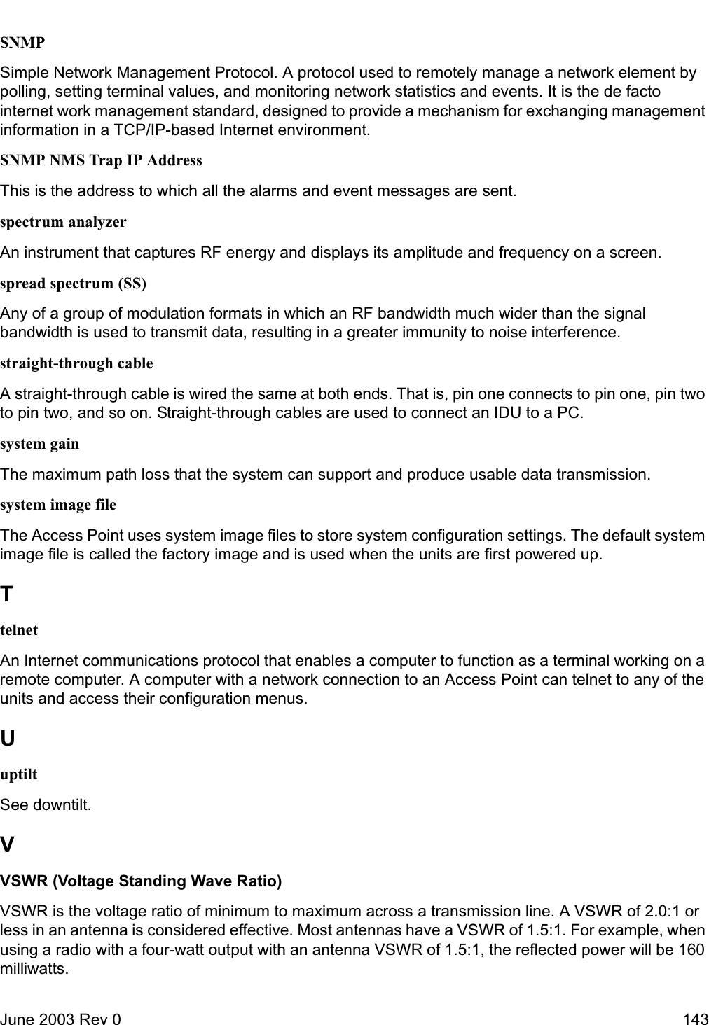 June 2003 Rev 0 143SNMPSimple Network Management Protocol. A protocol used to remotely manage a network element by polling, setting terminal values, and monitoring network statistics and events. It is the de facto internet work management standard, designed to provide a mechanism for exchanging management information in a TCP/IP-based Internet environment.SNMP NMS Trap IP AddressThis is the address to which all the alarms and event messages are sent. spectrum analyzerAn instrument that captures RF energy and displays its amplitude and frequency on a screen.spread spectrum (SS)Any of a group of modulation formats in which an RF bandwidth much wider than the signal bandwidth is used to transmit data, resulting in a greater immunity to noise interference.straight-through cableA straight-through cable is wired the same at both ends. That is, pin one connects to pin one, pin two to pin two, and so on. Straight-through cables are used to connect an IDU to a PC.system gainThe maximum path loss that the system can support and produce usable data transmission.system image fileThe Access Point uses system image files to store system configuration settings. The default system image file is called the factory image and is used when the units are first powered up.TtelnetAn Internet communications protocol that enables a computer to function as a terminal working on a remote computer. A computer with a network connection to an Access Point can telnet to any of the units and access their configuration menus. UuptiltSee downtilt.VVSWR (Voltage Standing Wave Ratio)VSWR is the voltage ratio of minimum to maximum across a transmission line. A VSWR of 2.0:1 or less in an antenna is considered effective. Most antennas have a VSWR of 1.5:1. For example, when using a radio with a four-watt output with an antenna VSWR of 1.5:1, the reflected power will be 160 milliwatts.