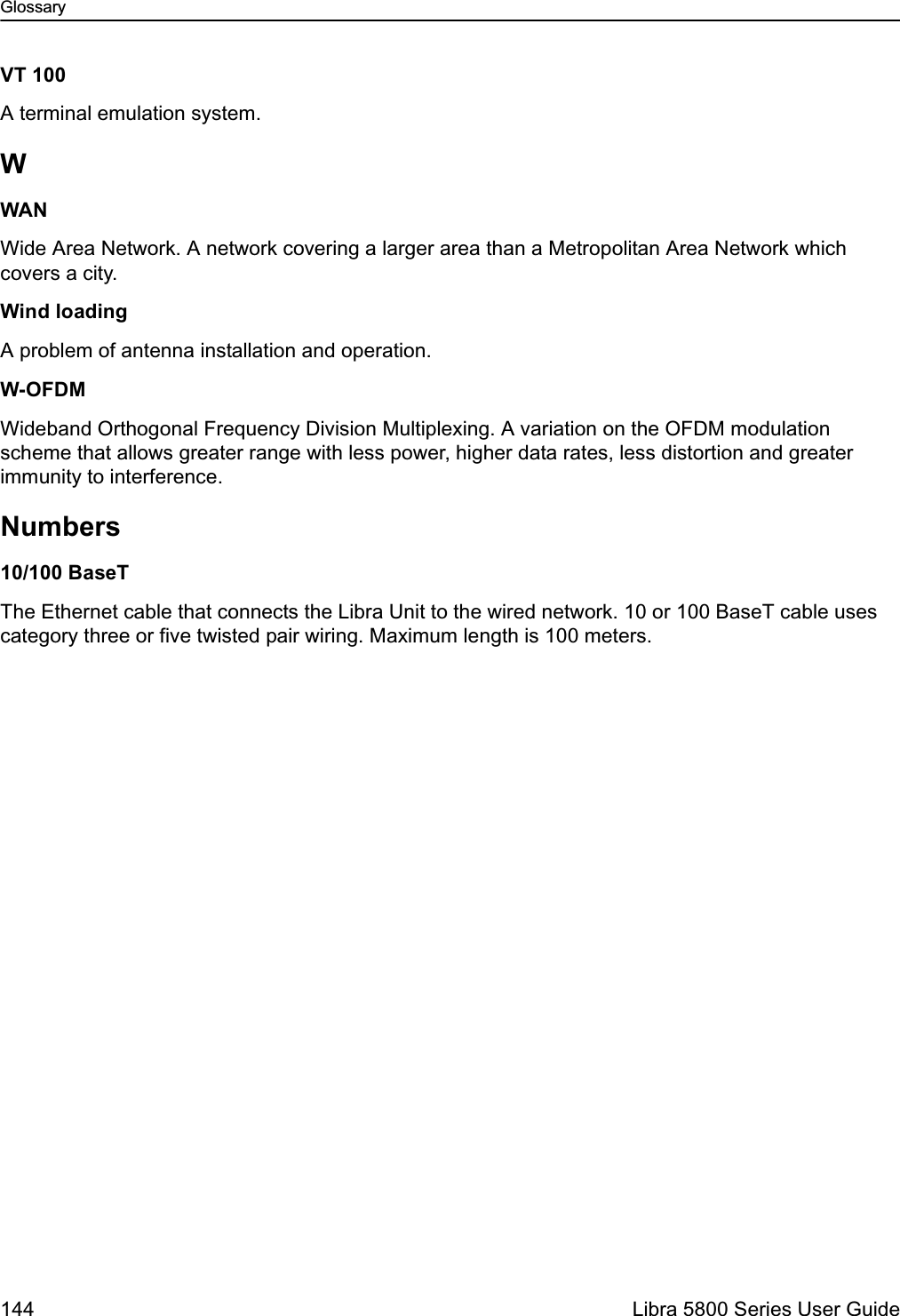 Glossary144  Libra 5800 Series User GuideVT 100A terminal emulation system. WWANWide Area Network. A network covering a larger area than a Metropolitan Area Network which covers a city.Wind loadingA problem of antenna installation and operation.W-OFDMWideband Orthogonal Frequency Division Multiplexing. A variation on the OFDM modulation scheme that allows greater range with less power, higher data rates, less distortion and greater immunity to interference.Numbers10/100 BaseTThe Ethernet cable that connects the Libra Unit to the wired network. 10 or 100 BaseT cable uses category three or five twisted pair wiring. Maximum length is 100 meters.