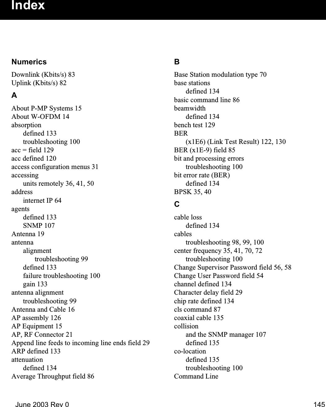   June 2003 Rev 0 145NumericsDownlink (Kbits/s) 83Uplink (Kbits/s) 82AAbout P-MP Systems 15About W-OFDM 14absorptiondefined 133troubleshooting 100acc = field 129acc defined 120access configuration menus 31accessingunits remotely 36, 41, 50addressinternet IP 64agentsdefined 133SNMP 107Antenna 19antennaalignmenttroubleshooting 99defined 133failure troubleshooting 100gain 133antenna alignmenttroubleshooting 99Antenna and Cable 16AP assembly 126AP Equipment 15AP, RF Connector 21Append line feeds to incoming line ends field 29ARP defined 133attenuationdefined 134Average Throughput field 86BBase Station modulation type 70base stationsdefined 134basic command line 86beamwidthdefined 134bench test 129BER(x1E6) (Link Test Result) 122, 130BER (x1E-9) field 85bit and processing errorstroubleshooting 100bit error rate (BER)defined 134BPSK 35, 40Ccable lossdefined 134cablestroubleshooting 98, 99, 100center frequency 35, 41, 70, 72troubleshooting 100Change Supervisor Password field 56, 58Change User Password field 54channel defined 134Character delay field 29chip rate defined 134cls command 87coaxial cable 135collisionand the SNMP manager 107defined 135co-locationdefined 135troubleshooting 100Command LineIndex