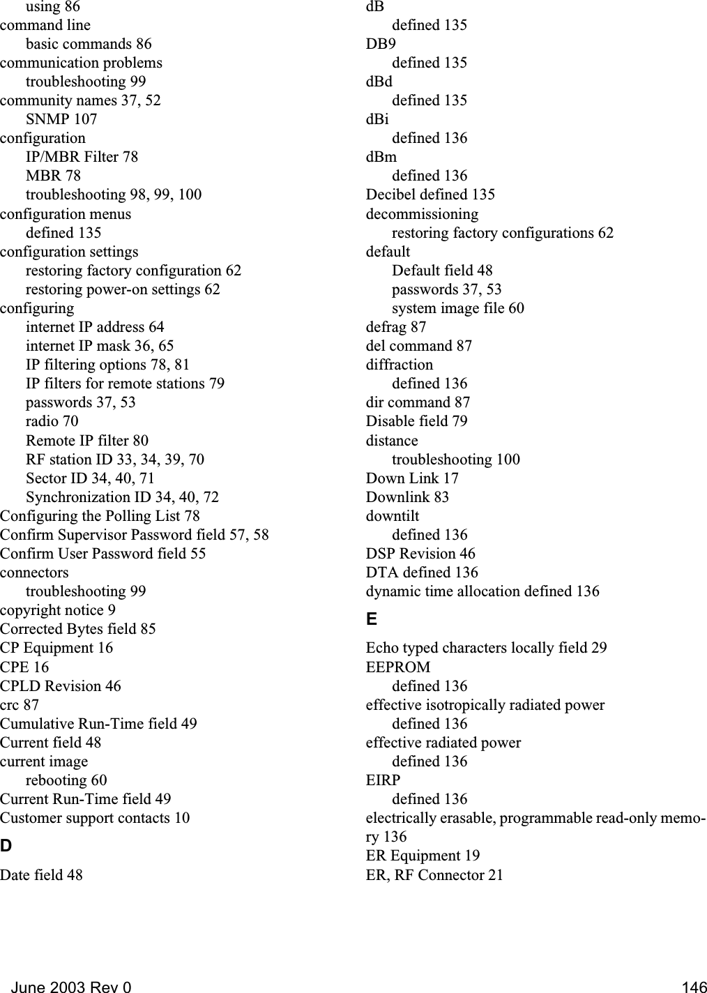   June 2003 Rev 0 146using 86command linebasic commands 86communication problemstroubleshooting 99community names 37, 52SNMP 107configurationIP/MBR Filter 78MBR 78troubleshooting 98, 99, 100configuration menusdefined 135configuration settingsrestoring factory configuration 62restoring power-on settings 62configuringinternet IP address 64internet IP mask 36, 65IP filtering options 78, 81IP filters for remote stations 79passwords 37, 53radio 70Remote IP filter 80RF station ID 33, 34, 39, 70Sector ID 34, 40, 71Synchronization ID 34, 40, 72Configuring the Polling List 78Confirm Supervisor Password field 57, 58Confirm User Password field 55connectorstroubleshooting 99copyright notice 9Corrected Bytes field 85CP Equipment 16CPE 16CPLD Revision 46crc 87Cumulative Run-Time field 49Current field 48current imagerebooting 60Current Run-Time field 49Customer support contacts 10DDate field 48dBdefined 135DB9defined 135dBddefined 135dBidefined 136dBmdefined 136Decibel defined 135decommissioningrestoring factory configurations 62defaultDefault field 48passwords 37, 53system image file 60defrag 87del command 87diffractiondefined 136dir command 87Disable field 79distancetroubleshooting 100Down Link 17Downlink 83downtiltdefined 136DSP Revision 46DTA defined 136dynamic time allocation defined 136EEcho typed characters locally field 29EEPROMdefined 136effective isotropically radiated powerdefined 136effective radiated powerdefined 136EIRPdefined 136electrically erasable, programmable read-only memo-ry 136ER Equipment 19ER, RF Connector 21