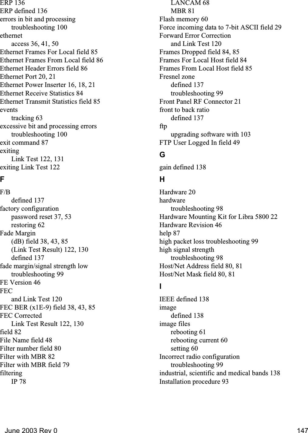   June 2003 Rev 0 147ERP 136ERP defined 136errors in bit and processingtroubleshooting 100ethernetaccess 36, 41, 50Ethernet Frames For Local field 85Ethernet Frames From Local field 86Ethernet Header Errors field 86Ethernet Port 20, 21Ethernet Power Inserter 16, 18, 21Ethernet Receive Statistics 84Ethernet Transmit Statistics field 85eventstracking 63excessive bit and processing errorstroubleshooting 100exit command 87exitingLink Test 122, 131exiting Link Test 122FF/Bdefined 137factory configurationpassword reset 37, 53restoring 62Fade Margin(dB) field 38, 43, 85(Link Test Result) 122, 130defined 137fade margin/signal strength lowtroubleshooting 99FE Version 46FECand Link Test 120FEC BER (x1E-9) field 38, 43, 85FEC CorrectedLink Test Result 122, 130field 82File Name field 48Filter number field 80Filter with MBR 82Filter with MBR field 79filteringIP 78LANCAM 68MBR 81Flash memory 60Force incoming data to 7-bit ASCII field 29Forward Error Correctionand Link Test 120Frames Dropped field 84, 85Frames For Local Host field 84Frames From Local Host field 85Fresnel zonedefined 137troubleshooting 99Front Panel RF Connector 21front to back ratiodefined 137ftpupgrading software with 103FTP User Logged In field 49Ggain defined 138HHardware 20hardwaretroubleshooting 98Hardware Mounting Kit for Libra 5800 22Hardware Revision 46help 87high packet loss troubleshooting 99high signal strengthtroubleshooting 98Host/Net Address field 80, 81Host/Net Mask field 80, 81IIEEE defined 138imagedefined 138image filesrebooting 61rebooting current 60setting 60Incorrect radio configurationtroubleshooting 99industrial, scientific and medical bands 138Installation procedure 93