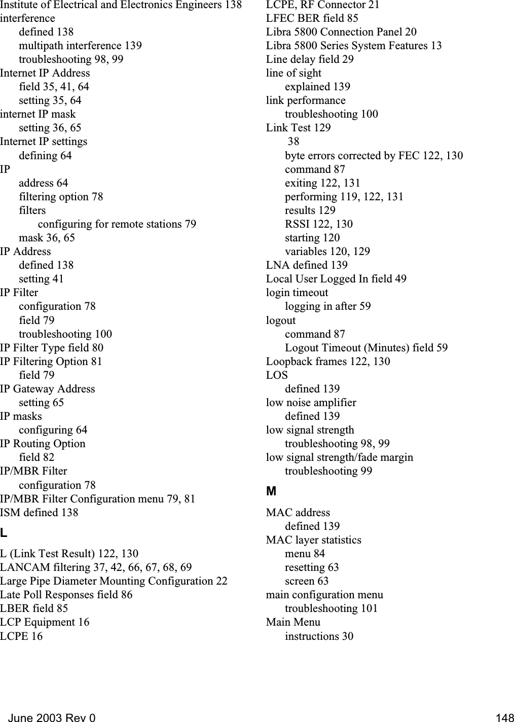   June 2003 Rev 0 148Institute of Electrical and Electronics Engineers 138interferencedefined 138multipath interference 139troubleshooting 98, 99Internet IP Addressfield 35, 41, 64setting 35, 64internet IP masksetting 36, 65Internet IP settingsdefining 64IPaddress 64filtering option 78filtersconfiguring for remote stations 79mask 36, 65IP Addressdefined 138setting 41IP Filterconfiguration 78field 79troubleshooting 100IP Filter Type field 80IP Filtering Option 81field 79IP Gateway Addresssetting 65IP masksconfiguring 64IP Routing Optionfield 82IP/MBR Filterconfiguration 78IP/MBR Filter Configuration menu 79, 81ISM defined 138LL (Link Test Result) 122, 130LANCAM filtering 37, 42, 66, 67, 68, 69Large Pipe Diameter Mounting Configuration 22Late Poll Responses field 86LBER field 85LCP Equipment 16LCPE 16LCPE, RF Connector 21LFEC BER field 85Libra 5800 Connection Panel 20Libra 5800 Series System Features 13Line delay field 29line of sightexplained 139link performancetroubleshooting 100Link Test 129 38byte errors corrected by FEC 122, 130command 87exiting 122, 131performing 119, 122, 131results 129RSSI 122, 130starting 120variables 120, 129LNA defined 139Local User Logged In field 49login timeoutlogging in after 59logoutcommand 87Logout Timeout (Minutes) field 59Loopback frames 122, 130LOSdefined 139low noise amplifierdefined 139low signal strengthtroubleshooting 98, 99low signal strength/fade margintroubleshooting 99MMAC addressdefined 139MAC layer statisticsmenu 84resetting 63screen 63main configuration menutroubleshooting 101Main Menuinstructions 30