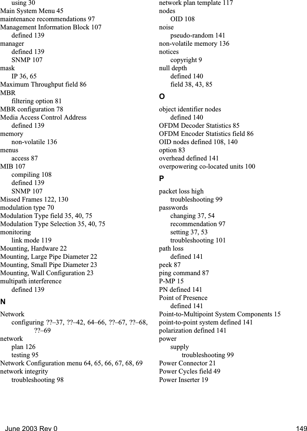   June 2003 Rev 0 149using 30Main System Menu 45maintenance recommendations 97Management Information Block 107defined 139managerdefined 139SNMP 107maskIP 36, 65Maximum Throughput field 86MBRfiltering option 81MBR configuration 78Media Access Control Addressdefined 139memorynon-volatile 136menusaccess 87MIB 107compiling 108defined 139SNMP 107Missed Frames 122, 130modulation type 70Modulation Type field 35, 40, 75Modulation Type Selection 35, 40, 75monitoringlink mode 119Mounting, Hardware 22Mounting, Large Pipe Diameter 22Mounting, Small Pipe Diameter 23Mounting, Wall Configuration 23multipath interferencedefined 139NNetworkconfiguring ??–37, ??–42, 64–66, ??–67, ??–68,??–69networkplan 126testing 95Network Configuration menu 64, 65, 66, 67, 68, 69network integritytroubleshooting 98network plan template 117nodesOID 108noisepseudo-random 141non-volatile memory 136noticescopyright 9null depthdefined 140field 38, 43, 85Oobject identifier nodesdefined 140OFDM Decoder Statistics 85OFDM Encoder Statistics field 86OID nodes defined 108, 140option 83overhead defined 141overpowering co-located units 100Ppacket loss hightroubleshooting 99passwordschanging 37, 54recommendation 97setting 37, 53troubleshooting 101path lossdefined 141peek 87ping command 87P-MP 15PN defined 141Point of Presencedefined 141Point-to-Multipoint System Components 15point-to-point system defined 141polarization defined 141powersupplytroubleshooting 99Power Connector 21Power Cycles field 49Power Inserter 19