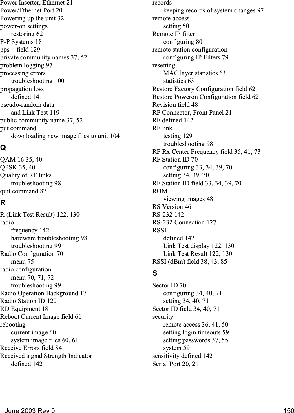   June 2003 Rev 0 150Power Inserter, Ethernet 21Power/Ethernet Port 20Powering up the unit 32power-on settingsrestoring 62P-P Systems 18pps = field 129private community names 37, 52problem logging 97processing errorstroubleshooting 100propagation lossdefined 141pseudo-random dataand Link Test 119public community name 37, 52put commanddownloading new image files to unit 104QQAM 16 35, 40QPSK 35, 40Quality of RF linkstroubleshooting 98quit command 87RR (Link Test Result) 122, 130radiofrequency 142hardware troubleshooting 98troubleshooting 99Radio Configuration 70menu 75radio configurationmenu 70, 71, 72troubleshooting 99Radio Operation Background 17Radio Station ID 120RD Equipment 18Reboot Current Image field 61rebootingcurrent image 60system image files 60, 61Receive Errors field 84Received signal Strength Indicatordefined 142recordskeeping records of system changes 97remote accesssetting 50Remote IP filterconfiguring 80remote station configurationconfiguring IP Filters 79resettingMAC layer statistics 63statistics 63Restore Factory Configuration field 62Restore Poweron Configuration field 62Revision field 48RF Connector, Front Panel 21RF defined 142RF linktesting 129troubleshooting 98RF Rx Center Frequency field 35, 41, 73RF Station ID 70configuring 33, 34, 39, 70setting 34, 39, 70RF Station ID field 33, 34, 39, 70ROMviewing images 48RS Version 46RS-232 142RS-232 Connection 127RSSIdefined 142Link Test display 122, 130Link Test Result 122, 130RSSI (dBm) field 38, 43, 85SSector ID 70configuring 34, 40, 71setting 34, 40, 71Sector ID field 34, 40, 71securityremote access 36, 41, 50setting login timeouts 59setting passwords 37, 55system 59sensitivity defined 142Serial Port 20, 21