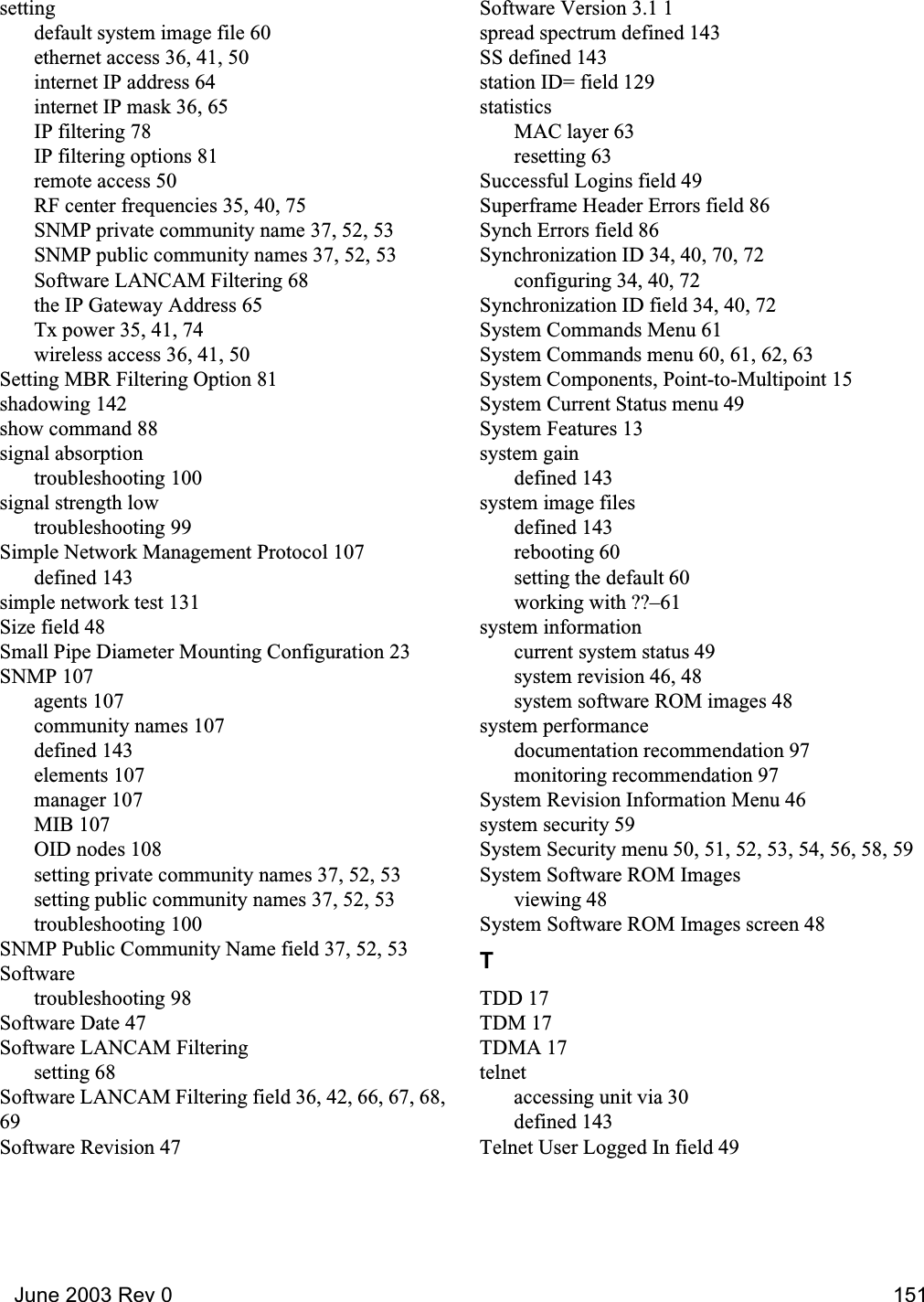   June 2003 Rev 0 151settingdefault system image file 60ethernet access 36, 41, 50internet IP address 64internet IP mask 36, 65IP filtering 78IP filtering options 81remote access 50RF center frequencies 35, 40, 75SNMP private community name 37, 52, 53SNMP public community names 37, 52, 53Software LANCAM Filtering 68the IP Gateway Address 65Tx power 35, 41, 74wireless access 36, 41, 50Setting MBR Filtering Option 81shadowing 142show command 88signal absorptiontroubleshooting 100signal strength lowtroubleshooting 99Simple Network Management Protocol 107defined 143simple network test 131Size field 48Small Pipe Diameter Mounting Configuration 23SNMP 107agents 107community names 107defined 143elements 107manager 107MIB 107OID nodes 108setting private community names 37, 52, 53setting public community names 37, 52, 53troubleshooting 100SNMP Public Community Name field 37, 52, 53Softwaretroubleshooting 98Software Date 47Software LANCAM Filteringsetting 68Software LANCAM Filtering field 36, 42, 66, 67, 68,69Software Revision 47Software Version 3.1 1spread spectrum defined 143SS defined 143station ID= field 129statisticsMAC layer 63resetting 63Successful Logins field 49Superframe Header Errors field 86Synch Errors field 86Synchronization ID 34, 40, 70, 72configuring 34, 40, 72Synchronization ID field 34, 40, 72System Commands Menu 61System Commands menu 60, 61, 62, 63System Components, Point-to-Multipoint 15System Current Status menu 49System Features 13system gaindefined 143system image filesdefined 143rebooting 60setting the default 60working with ??–61system informationcurrent system status 49system revision 46, 48system software ROM images 48system performancedocumentation recommendation 97monitoring recommendation 97System Revision Information Menu 46system security 59System Security menu 50, 51, 52, 53, 54, 56, 58, 59System Software ROM Imagesviewing 48System Software ROM Images screen 48TTDD 17TDM 17TDMA 17telnetaccessing unit via 30defined 143Telnet User Logged In field 49