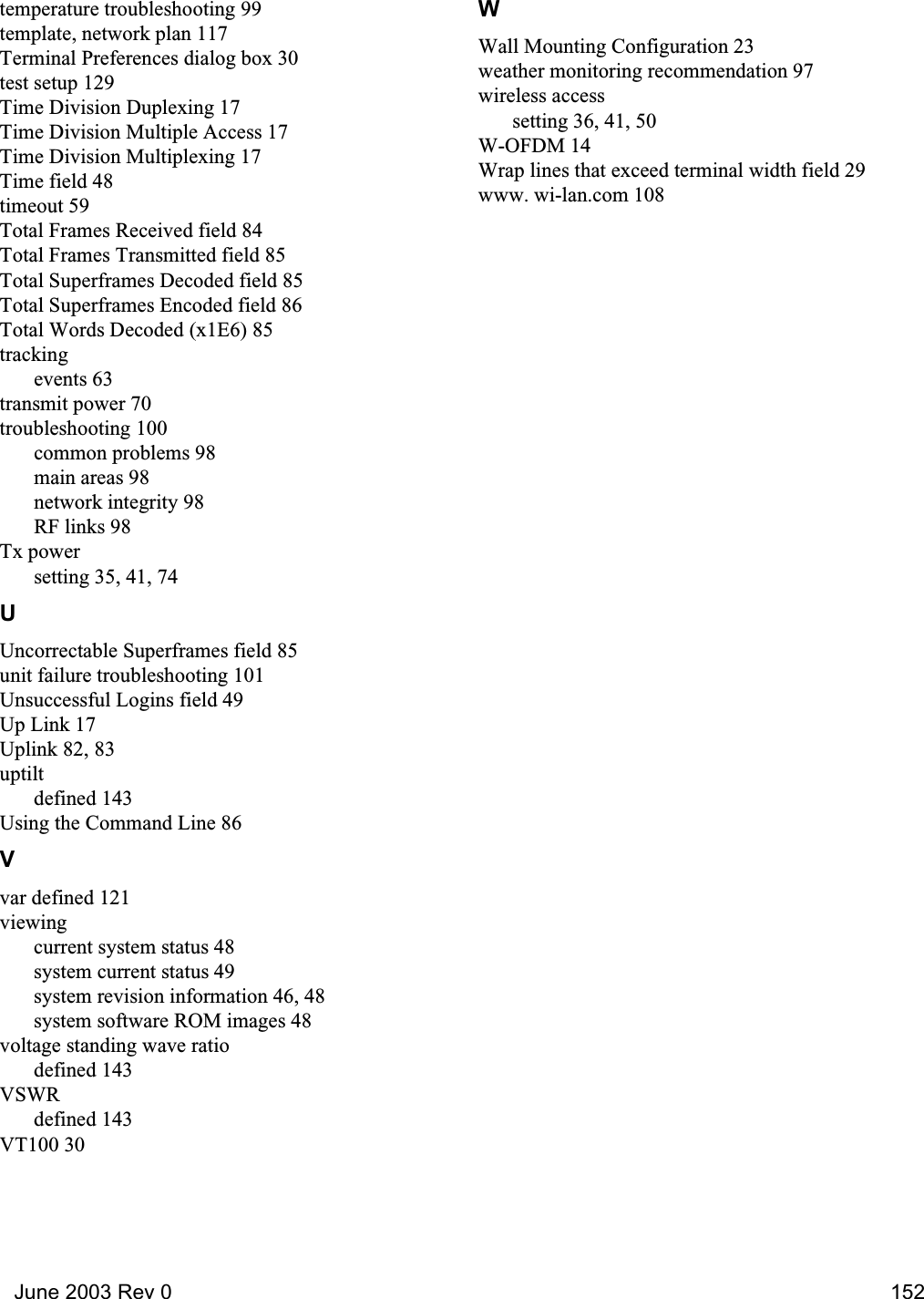   June 2003 Rev 0 152temperature troubleshooting 99template, network plan 117Terminal Preferences dialog box 30test setup 129Time Division Duplexing 17Time Division Multiple Access 17Time Division Multiplexing 17Time field 48timeout 59Total Frames Received field 84Total Frames Transmitted field 85Total Superframes Decoded field 85Total Superframes Encoded field 86Total Words Decoded (x1E6) 85trackingevents 63transmit power 70troubleshooting 100common problems 98main areas 98network integrity 98RF links 98Tx powersetting 35, 41, 74UUncorrectable Superframes field 85unit failure troubleshooting 101Unsuccessful Logins field 49Up Link 17Uplink 82, 83uptiltdefined 143Using the Command Line 86Vvar defined 121viewingcurrent system status 48system current status 49system revision information 46, 48system software ROM images 48voltage standing wave ratiodefined 143VSWRdefined 143VT100 30WWall Mounting Configuration 23weather monitoring recommendation 97wireless accesssetting 36, 41, 50W-OFDM 14Wrap lines that exceed terminal width field 29www. wi-lan.com 108