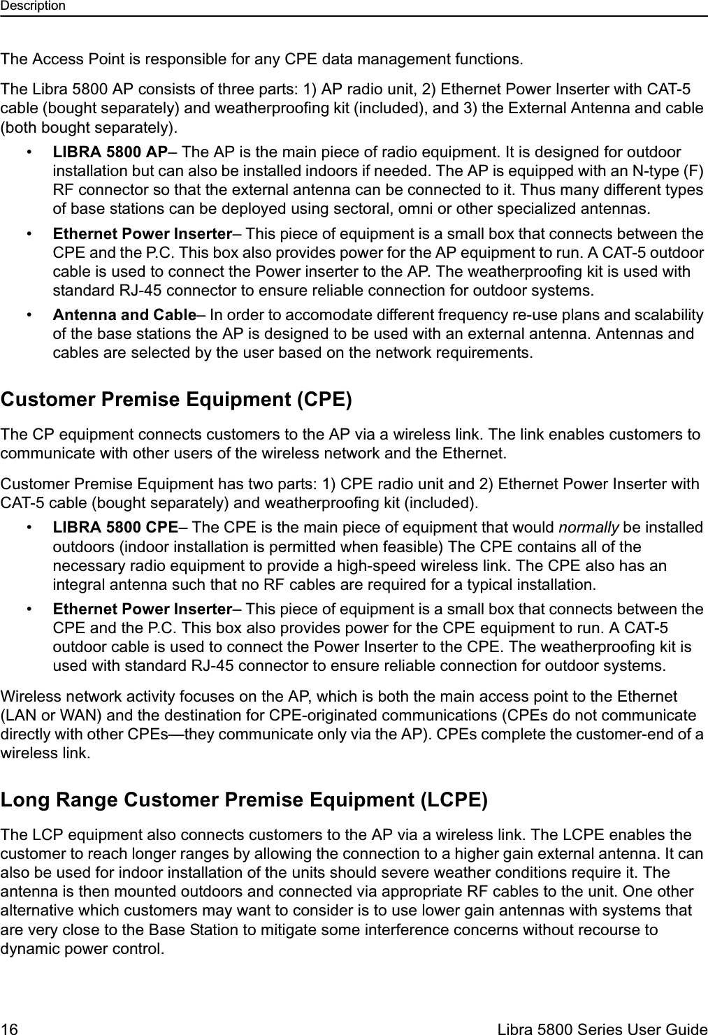 Description16  Libra 5800 Series User GuideThe Access Point is responsible for any CPE data management functions.The Libra 5800 AP consists of three parts: 1) AP radio unit, 2) Ethernet Power Inserter with CAT-5 cable (bought separately) and weatherproofing kit (included), and 3) the External Antenna and cable (both bought separately). •LIBRA 5800 AP– The AP is the main piece of radio equipment. It is designed for outdoor installation but can also be installed indoors if needed. The AP is equipped with an N-type (F) RF connector so that the external antenna can be connected to it. Thus many different types of base stations can be deployed using sectoral, omni or other specialized antennas. •Ethernet Power Inserter– This piece of equipment is a small box that connects between the CPE and the P.C. This box also provides power for the AP equipment to run. A CAT-5 outdoor cable is used to connect the Power inserter to the AP. The weatherproofing kit is used with standard RJ-45 connector to ensure reliable connection for outdoor systems. •Antenna and Cable– In order to accomodate different frequency re-use plans and scalability of the base stations the AP is designed to be used with an external antenna. Antennas and cables are selected by the user based on the network requirements. Customer Premise Equipment (CPE)The CP equipment connects customers to the AP via a wireless link. The link enables customers to communicate with other users of the wireless network and the Ethernet.Customer Premise Equipment has two parts: 1) CPE radio unit and 2) Ethernet Power Inserter with CAT-5 cable (bought separately) and weatherproofing kit (included).•LIBRA 5800 CPE– The CPE is the main piece of equipment that would normally be installed outdoors (indoor installation is permitted when feasible) The CPE contains all of the necessary radio equipment to provide a high-speed wireless link. The CPE also has an integral antenna such that no RF cables are required for a typical installation.•Ethernet Power Inserter– This piece of equipment is a small box that connects between the CPE and the P.C. This box also provides power for the CPE equipment to run. A CAT-5 outdoor cable is used to connect the Power Inserter to the CPE. The weatherproofing kit is used with standard RJ-45 connector to ensure reliable connection for outdoor systems. Wireless network activity focuses on the AP, which is both the main access point to the Ethernet (LAN or WAN) and the destination for CPE-originated communications (CPEs do not communicate directly with other CPEs—they communicate only via the AP). CPEs complete the customer-end of a wireless link.Long Range Customer Premise Equipment (LCPE)The LCP equipment also connects customers to the AP via a wireless link. The LCPE enables the customer to reach longer ranges by allowing the connection to a higher gain external antenna. It can also be used for indoor installation of the units should severe weather conditions require it. The antenna is then mounted outdoors and connected via appropriate RF cables to the unit. One other alternative which customers may want to consider is to use lower gain antennas with systems that are very close to the Base Station to mitigate some interference concerns without recourse to dynamic power control. 