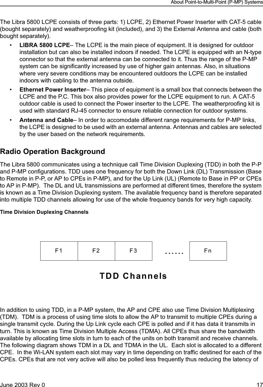 About Point-to-Multi-Point (P-MP) SystemsJune 2003 Rev 0 17The Libra 5800 LCPE consists of three parts: 1) LCPE, 2) Ethernet Power Inserter with CAT-5 cable (bought separately) and weatherproofing kit (included), and 3) the External Antenna and cable (both bought separately). •LIBRA 5800 LCPE– The LCPE is the main piece of equipment. It is designed for outdoor installation but can also be installed indoors if needed. The LCPE is equipped with an N-type connector so that the external antenna can be connected to it. Thus the range of the P-MP system can be significantly increased by use of higher gain antennas. Also, in situations where very severe conditions may be encountered outdoors the LCPE can be installed indoors with cabling to the antenna outside. •Ethernet Power Inserter– This piece of equipment is a small box that connects between the LCPE and the P.C. This box also provides power for the LCPE equipment to run. A CAT-5 outdoor cable is used to connect the Power inserter to the LCPE. The weatherproofing kit is used with standard RJ-45 connector to ensure reliable connection for outdoor systems. •Antenna and Cable– In order to accomodate different range requirements for P-MP links, the LCPE is designed to be used with an external antenna. Antennas and cables are selected by the user based on the network requirements. Radio Operation BackgroundThe Libra 5800 communicates using a technique call Time Division Duplexing (TDD) in both the P-P and P-MP configurations. TDD uses one frequency for both the Down Link (DL) Transmission (Base to Remote in P-P, or AP to CPEs in P-MP), and for the Up Link (UL) (Remote to Base in PP or CPEs to AP in P-MP).  The DL and UL transmissions are performed at different times, therefore the system is known as a Time Division Duplexing system. The available frequency band is therefore separated into multiple TDD channels allowing for use of the whole frequency bands for very high capacity. Time Division Duplexing ChannelsIn addition to using TDD, in a P-MP system, the AP and CPE also use Time Division Multiplexing (TDM).  TDM is a process of using time slots to allow the AP to transmit to multiple CPEs during a single transmit cycle. During the Up Link cycle each CPE is polled and if it has data it transmits in turn. This is known as Time Division Multiple Access (TDMA). All CPEs thus share the bandwidth available by allocating time slots in turn to each of the units on both transmit and receive channels.   The following diagram shows TDM in a DL and TDMA in the UL.  Each slot is allocated to a different CPE.  In the Wi-LAN system each slot may vary in time depending on traffic destined for each of the CPEs. CPEs that are not very active will also be polled less frequently thus reducing the latency of F1 F2 F3 ...... FnTDD Channels
