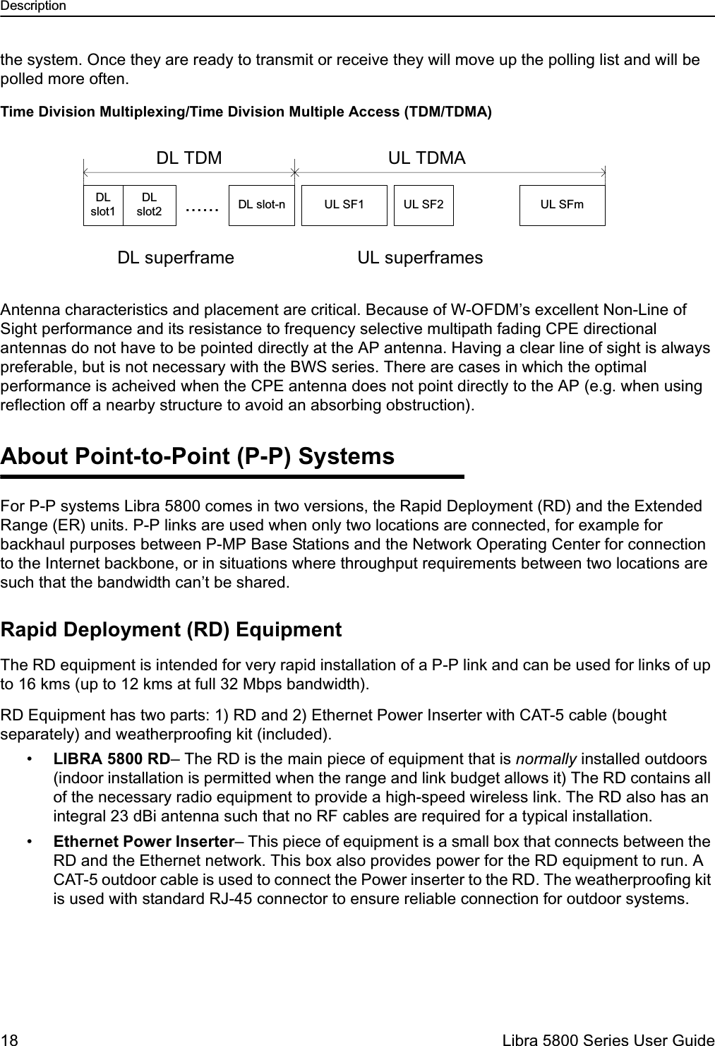 Description18  Libra 5800 Series User Guidethe system. Once they are ready to transmit or receive they will move up the polling list and will be polled more often. Time Division Multiplexing/Time Division Multiple Access (TDM/TDMA)Antenna characteristics and placement are critical. Because of W-OFDM’s excellent Non-Line of Sight performance and its resistance to frequency selective multipath fading CPE directional antennas do not have to be pointed directly at the AP antenna. Having a clear line of sight is always preferable, but is not necessary with the BWS series. There are cases in which the optimal performance is acheived when the CPE antenna does not point directly to the AP (e.g. when using reflection off a nearby structure to avoid an absorbing obstruction).About Point-to-Point (P-P) SystemsFor P-P systems Libra 5800 comes in two versions, the Rapid Deployment (RD) and the Extended Range (ER) units. P-P links are used when only two locations are connected, for example for backhaul purposes between P-MP Base Stations and the Network Operating Center for connection to the Internet backbone, or in situations where throughput requirements between two locations are such that the bandwidth can’t be shared. Rapid Deployment (RD) EquipmentThe RD equipment is intended for very rapid installation of a P-P link and can be used for links of up to 16 kms (up to 12 kms at full 32 Mbps bandwidth). RD Equipment has two parts: 1) RD and 2) Ethernet Power Inserter with CAT-5 cable (bought separately) and weatherproofing kit (included).•LIBRA 5800 RD– The RD is the main piece of equipment that is normally installed outdoors (indoor installation is permitted when the range and link budget allows it) The RD contains all of the necessary radio equipment to provide a high-speed wireless link. The RD also has an integral 23 dBi antenna such that no RF cables are required for a typical installation.•Ethernet Power Inserter– This piece of equipment is a small box that connects between the RD and the Ethernet network. This box also provides power for the RD equipment to run. A CAT-5 outdoor cable is used to connect the Power inserter to the RD. The weatherproofing kit is used with standard RJ-45 connector to ensure reliable connection for outdoor systems. DLslot1DLslot2 UL SF1...... DL slot-nDL superframeDL TDMUL SF2 UL SFmUL TDMAUL superframes