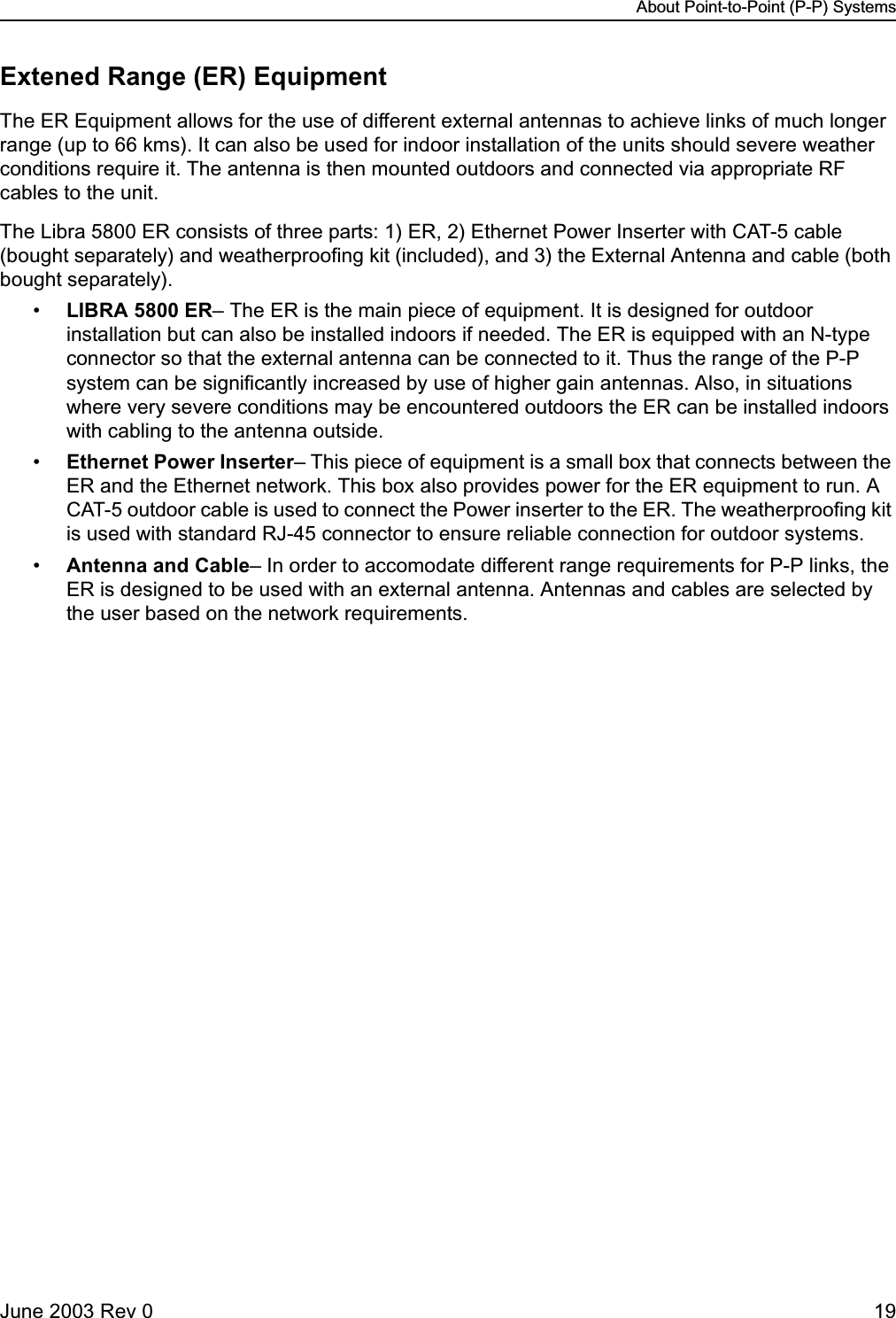 About Point-to-Point (P-P) SystemsJune 2003 Rev 0 19Extened Range (ER) EquipmentThe ER Equipment allows for the use of different external antennas to achieve links of much longer range (up to 66 kms). It can also be used for indoor installation of the units should severe weather conditions require it. The antenna is then mounted outdoors and connected via appropriate RF cables to the unit. The Libra 5800 ER consists of three parts: 1) ER, 2) Ethernet Power Inserter with CAT-5 cable (bought separately) and weatherproofing kit (included), and 3) the External Antenna and cable (both bought separately). •LIBRA 5800 ER– The ER is the main piece of equipment. It is designed for outdoor installation but can also be installed indoors if needed. The ER is equipped with an N-type connector so that the external antenna can be connected to it. Thus the range of the P-P system can be significantly increased by use of higher gain antennas. Also, in situations where very severe conditions may be encountered outdoors the ER can be installed indoors with cabling to the antenna outside. •Ethernet Power Inserter– This piece of equipment is a small box that connects between the ER and the Ethernet network. This box also provides power for the ER equipment to run. A CAT-5 outdoor cable is used to connect the Power inserter to the ER. The weatherproofing kit is used with standard RJ-45 connector to ensure reliable connection for outdoor systems. •Antenna and Cable– In order to accomodate different range requirements for P-P links, the ER is designed to be used with an external antenna. Antennas and cables are selected by the user based on the network requirements. 