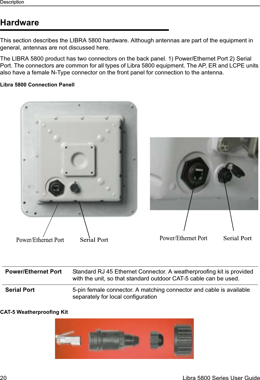 Description20  Libra 5800 Series User GuideHardwareThis section describes the LIBRA 5800 hardware. Although antennas are part of the equipment in general, antennas are not discussed here.The LIBRA 5800 product has two connectors on the back panel. 1) Power/Ethernet Port 2) Serial Port. The connectors are common for all types of Libra 5800 equipment. The AP, ER and LCPE units also have a female N-Type connector on the front panel for connection to the antenna. Libra 5800 Connection PanellCAT-5 Weatherproofing KitPower/Ethernet Port Standard RJ 45 Ethernet Connector. A weatherproofing kit is provided with the unit, so that standard outdoor CAT-5 cable can be used. Serial Port 5-pin female connector. A matching connector and cable is available separately for local configurationPower/Ethernet PortSerial PortPower/Ethernet PortSerial Port 