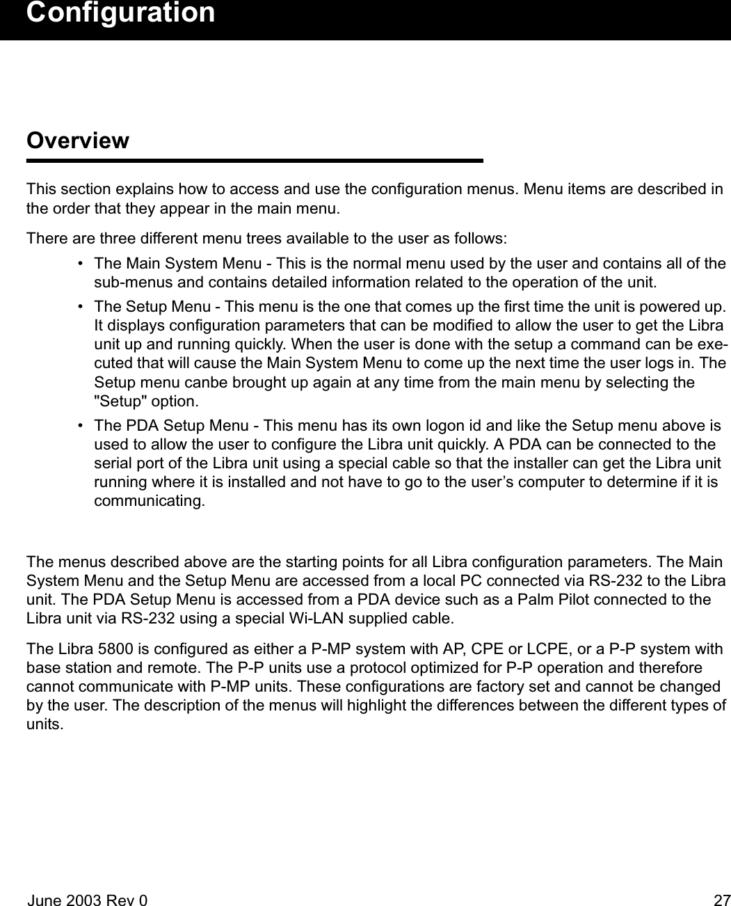 June 2003 Rev 0 27ConfigurationOverviewThis section explains how to access and use the configuration menus. Menu items are described in the order that they appear in the main menu.There are three different menu trees available to the user as follows: • The Main System Menu - This is the normal menu used by the user and contains all of the sub-menus and contains detailed information related to the operation of the unit. • The Setup Menu - This menu is the one that comes up the first time the unit is powered up. It displays configuration parameters that can be modified to allow the user to get the Libra unit up and running quickly. When the user is done with the setup a command can be exe-cuted that will cause the Main System Menu to come up the next time the user logs in. The Setup menu canbe brought up again at any time from the main menu by selecting the &quot;Setup&quot; option.  • The PDA Setup Menu - This menu has its own logon id and like the Setup menu above is used to allow the user to configure the Libra unit quickly. A PDA can be connected to the serial port of the Libra unit using a special cable so that the installer can get the Libra unit running where it is installed and not have to go to the user’s computer to determine if it is communicating.The menus described above are the starting points for all Libra configuration parameters. The Main System Menu and the Setup Menu are accessed from a local PC connected via RS-232 to the Libra unit. The PDA Setup Menu is accessed from a PDA device such as a Palm Pilot connected to the Libra unit via RS-232 using a special Wi-LAN supplied cable.The Libra 5800 is configured as either a P-MP system with AP, CPE or LCPE, or a P-P system with base station and remote. The P-P units use a protocol optimized for P-P operation and therefore cannot communicate with P-MP units. These configurations are factory set and cannot be changed by the user. The description of the menus will highlight the differences between the different types of units. 