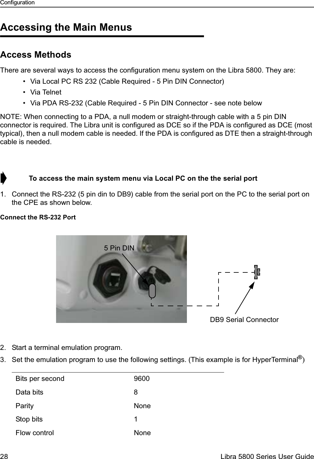 Configuration28  Libra 5800 Series User GuideAccessing the Main MenusAccess MethodsThere are several ways to access the configuration menu system on the Libra 5800. They are: • Via Local PC RS 232 (Cable Required - 5 Pin DIN Connector) • Via Telnet • Via PDA RS-232 (Cable Required - 5 Pin DIN Connector - see note belowNOTE: When connecting to a PDA, a null modem or straight-through cable with a 5 pin DIN connector is required. The Libra unit is configured as DCE so if the PDA is configured as DCE (most typical), then a null modem cable is needed. If the PDA is configured as DTE then a straight-through cable is needed. ➧  To access the main system menu via Local PC on the the serial port1. Connect the RS-232 (5 pin din to DB9) cable from the serial port on the PC to the serial port on the CPE as shown below.Connect the RS-232 Port2. Start a terminal emulation program.3. Set the emulation program to use the following settings. (This example is for HyperTerminal®)Bits per second 9600Data bits 8Parity NoneStop bits 1Flow control None55 Pin DINDB9 Serial Connector