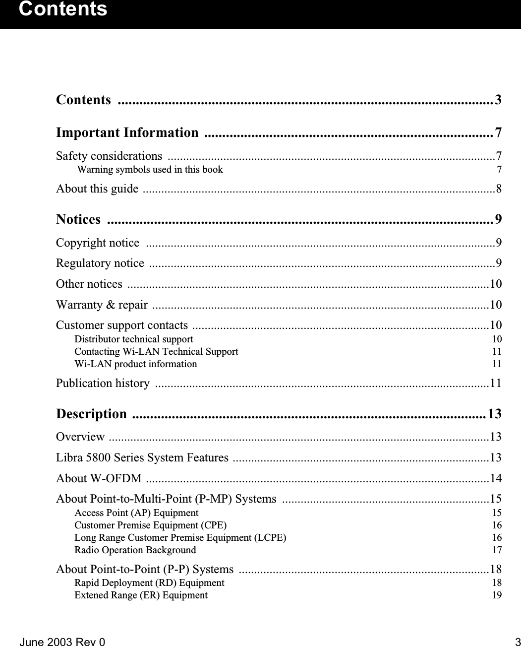 June 2003 Rev 0 3ContentsContents ........................................................................................................3Important Information  ................................................................................7Safety considerations  ..........................................................................................................7 Warning symbols used in this book  7About this guide ..................................................................................................................8Notices ...........................................................................................................9Copyright notice  .................................................................................................................9Regulatory notice ................................................................................................................9Other notices  .....................................................................................................................10Warranty &amp; repair  .............................................................................................................10Customer support contacts ................................................................................................10Distributor technical support  10Contacting Wi-LAN Technical Support  11Wi-LAN product information  11Publication history  ............................................................................................................11Description ..................................................................................................13Overview ...........................................................................................................................13Libra 5800 Series System Features ...................................................................................13About W-OFDM ...............................................................................................................14About Point-to-Multi-Point (P-MP) Systems  ...................................................................15Access Point (AP) Equipment  15Customer Premise Equipment (CPE)  16Long Range Customer Premise Equipment (LCPE)  16Radio Operation Background  17About Point-to-Point (P-P) Systems  .................................................................................18Rapid Deployment (RD) Equipment  18Extened Range (ER) Equipment  19