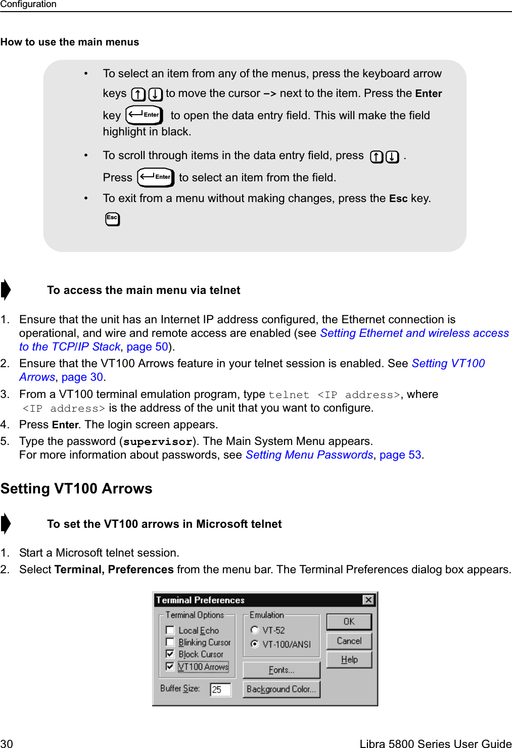 Configuration30  Libra 5800 Series User GuideHow to use the main menus➧  To access the main menu via telnet1. Ensure that the unit has an Internet IP address configured, the Ethernet connection is operational, and wire and remote access are enabled (see Setting Ethernet and wireless access to the TCP/IP Stack, page 50).2. Ensure that the VT100 Arrows feature in your telnet session is enabled. See Setting VT100 Arrows, page 30.3. From a VT100 terminal emulation program, type telnet &lt;IP address&gt;, where &lt;IP address&gt; is the address of the unit that you want to configure.4. Press Enter. The login screen appears.5. Type the password (supervisor). The Main System Menu appears.For more information about passwords, see Setting Menu Passwords, page 53. Setting VT100 Arrows➧  To set the VT100 arrows in Microsoft telnet1. Start a Microsoft telnet session.2. Select Terminal, Preferences from the menu bar. The Terminal Preferences dialog box appears.• To select an item from any of the menus, press the keyboard arrow keys  to move the cursor –&gt; next to the item. Press the Enter key   to open the data entry field. This will make the field highlight in black.• To scroll through items in the data entry field, press  . Press  to select an item from the field.• To exit from a menu without making changes, press the Esc key. EnterEnterEsc