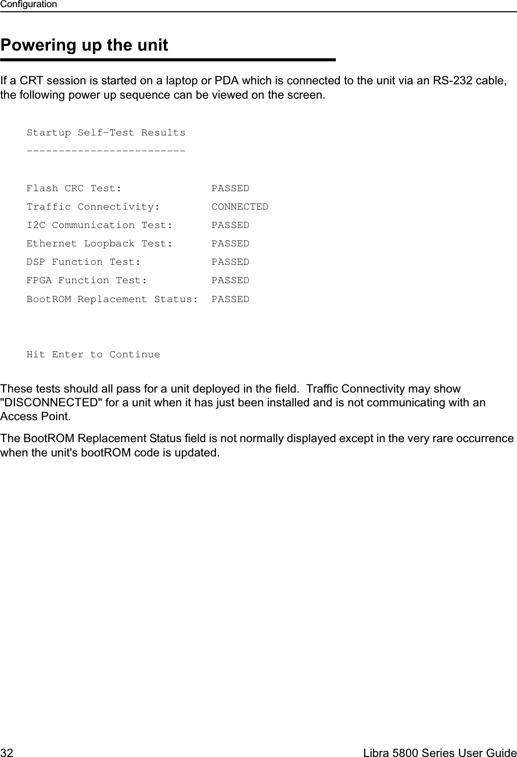 Configuration32  Libra 5800 Series User GuidePowering up the unitIf a CRT session is started on a laptop or PDA which is connected to the unit via an RS-232 cable, the following power up sequence can be viewed on the screen. These tests should all pass for a unit deployed in the field.  Traffic Connectivity may show &quot;DISCONNECTED&quot; for a unit when it has just been installed and is not communicating with an Access Point.The BootROM Replacement Status field is not normally displayed except in the very rare occurrence when the unit&apos;s bootROM code is updated.Startup Self-Test Results -------------------------  Flash CRC Test:              PASSED Traffic Connectivity:        CONNECTED I2C Communication Test:      PASSED Ethernet Loopback Test:      PASSED DSP Function Test:           PASSED FPGA Function Test:          PASSED BootROM Replacement Status:  PASSED   Hit Enter to Continue 