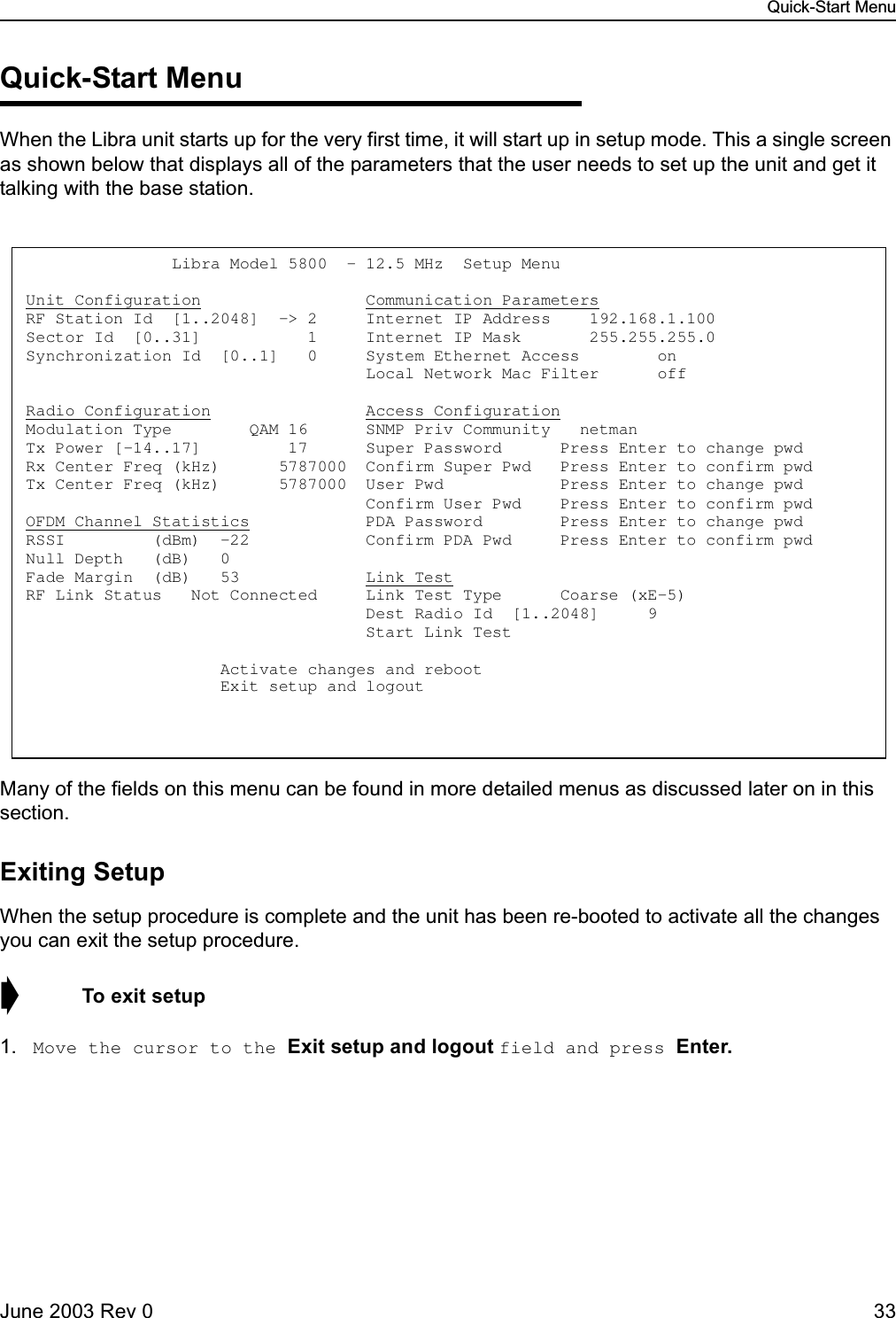 Quick-Start MenuJune 2003 Rev 0 33Quick-Start MenuWhen the Libra unit starts up for the very first time, it will start up in setup mode. This a single screen as shown below that displays all of the parameters that the user needs to set up the unit and get it talking with the base station.Many of the fields on this menu can be found in more detailed menus as discussed later on in this section.Exiting SetupWhen the setup procedure is complete and the unit has been re-booted to activate all the changes you can exit the setup procedure.➧  To exit setup1. Move the cursor to the Exit setup and logout field and press Enter.               Libra Model 5800  - 12.5 MHz  Setup Menu  Unit Configuration                 Communication Parameters RF Station Id  [1..2048]  -&gt; 2     Internet IP Address    192.168.1.100   Sector Id  [0..31]           1     Internet IP Mask       255.255.255.0   Synchronization Id  [0..1]   0     System Ethernet Access        on                                     Local Network Mac Filter      off  Radio Configuration                Access Configuration Modulation Type        QAM 16      SNMP Priv Community   netman               Tx Power [-14..17]         17      Super Password      Press Enter to change pwd Rx Center Freq (kHz)      5787000  Confirm Super Pwd   Press Enter to confirm pwd Tx Center Freq (kHz)      5787000  User Pwd            Press Enter to change pwd                                    Confirm User Pwd    Press Enter to confirm pwd OFDM Channel Statistics            PDA Password        Press Enter to change pwd RSSI         (dBm)  -22            Confirm PDA Pwd     Press Enter to confirm pwd Null Depth   (dB)   0          Fade Margin  (dB)   53             Link Test RF Link Status   Not Connected     Link Test Type      Coarse (xE-5)                                     Dest Radio Id  [1..2048]     9                                       Start Link Test                      Activate changes and reboot                     Exit setup and logout 