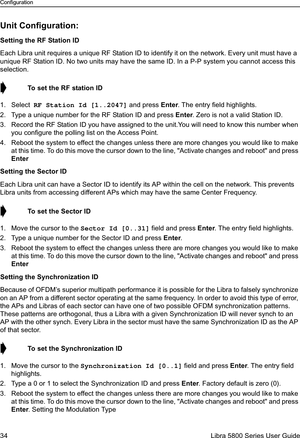 Configuration34  Libra 5800 Series User GuideUnit Configuration:Setting the RF Station IDEach Libra unit requires a unique RF Station ID to identify it on the network. Every unit must have a unique RF Station ID. No two units may have the same ID. In a P-P system you cannot access this selection. ➧  To set the RF station ID1. Select RF Station Id [1..2047] and press Enter. The entry field highlights.2. Type a unique number for the RF Station ID and press Enter. Zero is not a valid Station ID.3. Record the RF Station ID you have assigned to the unit.You will need to know this number when you configure the polling list on the Access Point.4. Reboot the system to effect the changes unless there are more changes you would like to make at this time. To do this move the cursor down to the line, &quot;Activate changes and reboot&quot; and press Enter Setting the Sector IDEach Libra unit can have a Sector ID to identify its AP within the cell on the network. This prevents Libra units from accessing different APs which may have the same Center Frequency.➧  To set the Sector ID1. Move the cursor to the Sector Id [0..31] field and press Enter. The entry field highlights.2. Type a unique number for the Sector ID and press Enter.3. Reboot the system to effect the changes unless there are more changes you would like to make at this time. To do this move the cursor down to the line, &quot;Activate changes and reboot&quot; and press Enter Setting the Synchronization IDBecause of OFDM’s superior multipath performance it is possible for the Libra to falsely synchronize on an AP from a different sector operating at the same frequency. In order to avoid this type of error, the APs and Libras of each sector can have one of two possible OFDM synchronization patterns. These patterns are orthogonal, thus a Libra with a given Synchronization ID will never synch to an AP with the other synch. Every Libra in the sector must have the same Synchronization ID as the AP of that sector. ➧  To set the Synchronization ID1. Move the cursor to the Synchronization Id [0..1] field and press Enter. The entry field highlights.2. Type a 0 or 1 to select the Synchronization ID and press Enter. Factory default is zero (0).3. Reboot the system to effect the changes unless there are more changes you would like to make at this time. To do this move the cursor down to the line, &quot;Activate changes and reboot&quot; and press Enter. Setting the Modulation Type