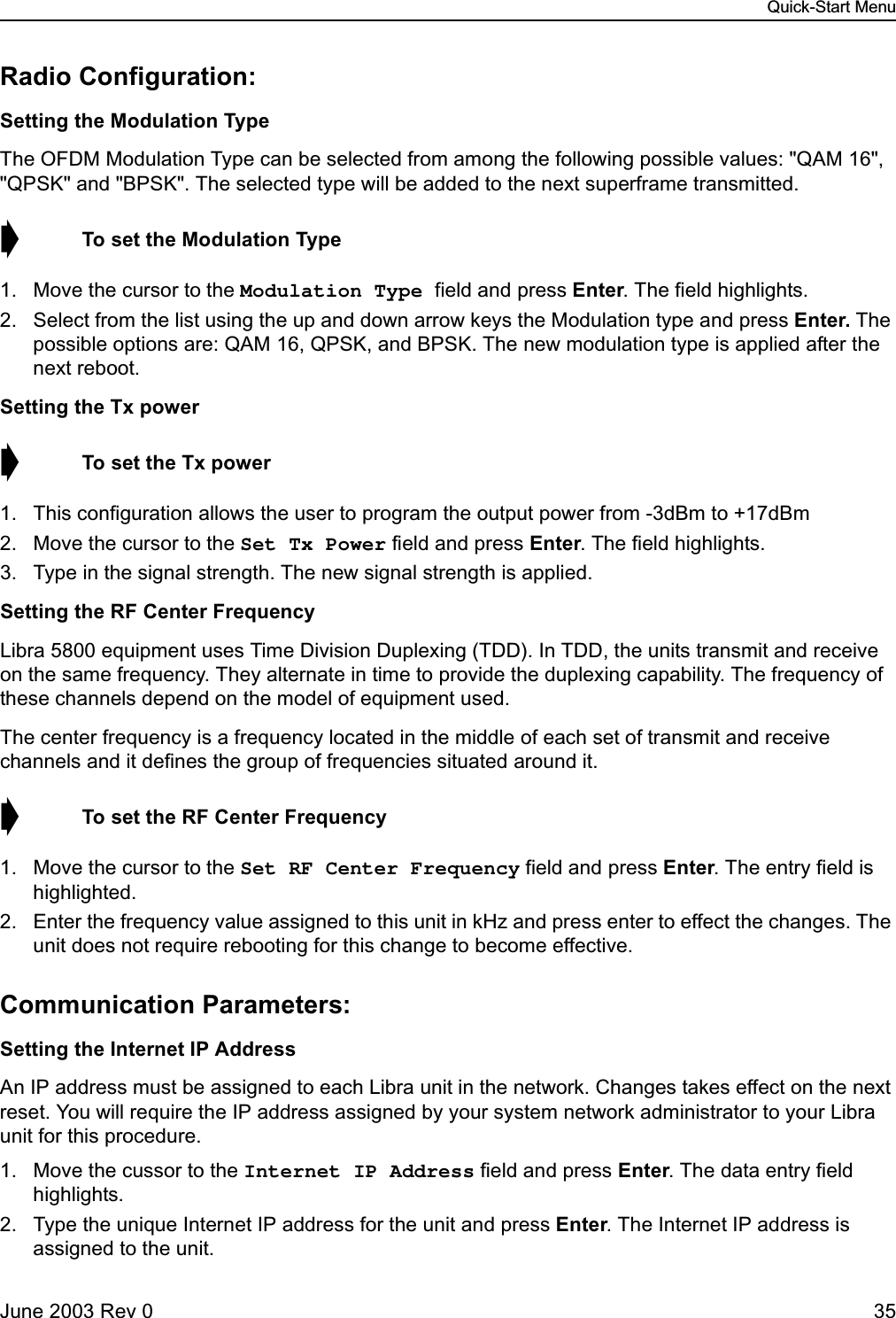 Quick-Start MenuJune 2003 Rev 0 35Radio Configuration:Setting the Modulation TypeThe OFDM Modulation Type can be selected from among the following possible values: &quot;QAM 16&quot;, &quot;QPSK&quot; and &quot;BPSK&quot;. The selected type will be added to the next superframe transmitted.➧  To set the Modulation Type1. Move the cursor to the Modulation Type field and press Enter. The field highlights.2. Select from the list using the up and down arrow keys the Modulation type and press Enter. The possible options are: QAM 16, QPSK, and BPSK. The new modulation type is applied after the next reboot. Setting the Tx power➧  To set the Tx power1. This configuration allows the user to program the output power from -3dBm to +17dBm2. Move the cursor to the Set Tx Power field and press Enter. The field highlights.3. Type in the signal strength. The new signal strength is applied.Setting the RF Center FrequencyLibra 5800 equipment uses Time Division Duplexing (TDD). In TDD, the units transmit and receive on the same frequency. They alternate in time to provide the duplexing capability. The frequency of these channels depend on the model of equipment used.The center frequency is a frequency located in the middle of each set of transmit and receive channels and it defines the group of frequencies situated around it.➧  To set the RF Center Frequency1. Move the cursor to the Set RF Center Frequency field and press Enter. The entry field is highlighted.2. Enter the frequency value assigned to this unit in kHz and press enter to effect the changes. The unit does not require rebooting for this change to become effective.Communication Parameters:Setting the Internet IP AddressAn IP address must be assigned to each Libra unit in the network. Changes takes effect on the next reset. You will require the IP address assigned by your system network administrator to your Libra unit for this procedure. 1. Move the cussor to the Internet IP Address field and press Enter. The data entry field highlights.2. Type the unique Internet IP address for the unit and press Enter. The Internet IP address is assigned to the unit.