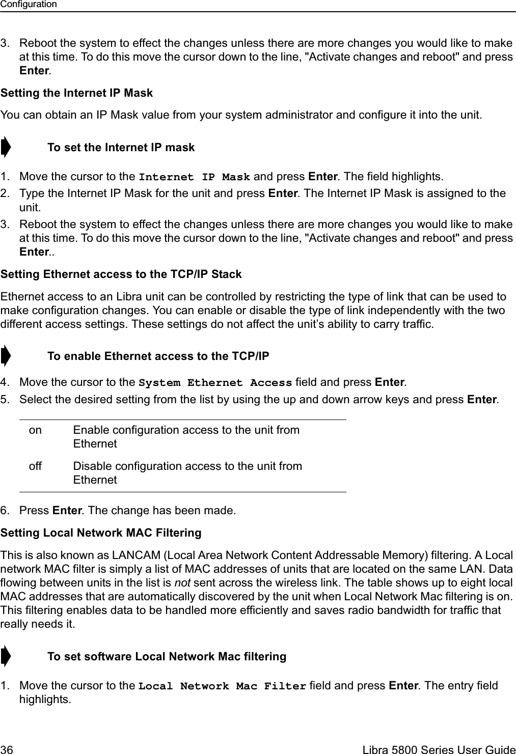 Configuration36  Libra 5800 Series User Guide3. Reboot the system to effect the changes unless there are more changes you would like to make at this time. To do this move the cursor down to the line, &quot;Activate changes and reboot&quot; and press Enter.Setting the Internet IP MaskYou can obtain an IP Mask value from your system administrator and configure it into the unit. ➧  To set the Internet IP mask1. Move the cursor to the Internet IP Mask and press Enter. The field highlights.2. Type the Internet IP Mask for the unit and press Enter. The Internet IP Mask is assigned to the unit.3. Reboot the system to effect the changes unless there are more changes you would like to make at this time. To do this move the cursor down to the line, &quot;Activate changes and reboot&quot; and press Enter..Setting Ethernet access to the TCP/IP StackEthernet access to an Libra unit can be controlled by restricting the type of link that can be used to make configuration changes. You can enable or disable the type of link independently with the two different access settings. These settings do not affect the unit’s ability to carry traffic.➧  To enable Ethernet access to the TCP/IP4. Move the cursor to the System Ethernet Access field and press Enter. 5. Select the desired setting from the list by using the up and down arrow keys and press Enter.6. Press Enter. The change has been made.Setting Local Network MAC FilteringThis is also known as LANCAM (Local Area Network Content Addressable Memory) filtering. A Local network MAC filter is simply a list of MAC addresses of units that are located on the same LAN. Data flowing between units in the list is not sent across the wireless link. The table shows up to eight local MAC addresses that are automatically discovered by the unit when Local Network Mac filtering is on. This filtering enables data to be handled more efficiently and saves radio bandwidth for traffic that really needs it.➧  To set software Local Network Mac filtering1. Move the cursor to the Local Network Mac Filter field and press Enter. The entry field highlights. on Enable configuration access to the unit from Ethernet off Disable configuration access to the unit from Ethernet