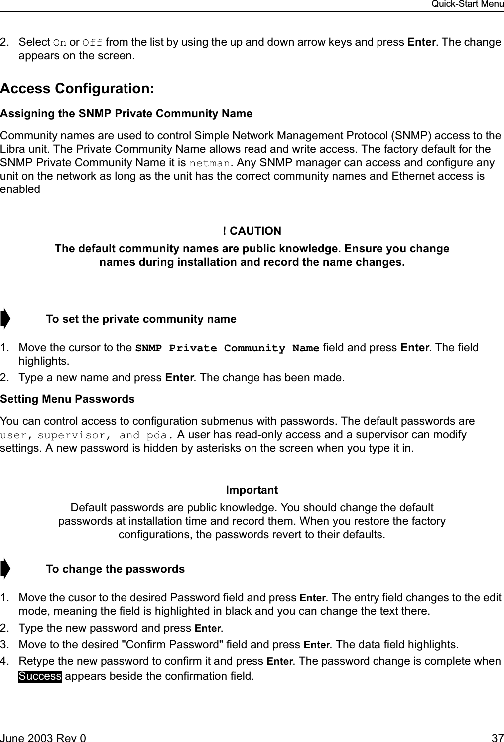 Quick-Start MenuJune 2003 Rev 0 372. Select On or Off from the list by using the up and down arrow keys and press Enter. The change appears on the screen.Access Configuration:Assigning the SNMP Private Community NameCommunity names are used to control Simple Network Management Protocol (SNMP) access to the Libra unit. The Private Community Name allows read and write access. The factory default for the SNMP Private Community Name it is netman. Any SNMP manager can access and configure any unit on the network as long as the unit has the correct community names and Ethernet access is enabled➧  To set the private community name1. Move the cursor to the SNMP Private Community Name field and press Enter. The field highlights.2. Type a new name and press Enter. The change has been made.Setting Menu PasswordsYou can control access to configuration submenus with passwords. The default passwords are user, supervisor, and pda. A user has read-only access and a supervisor can modify settings. A new password is hidden by asterisks on the screen when you type it in.➧  To change the passwords1. Move the cusor to the desired Password field and press Enter. The entry field changes to the edit mode, meaning the field is highlighted in black and you can change the text there.2. Type the new password and press Enter.3. Move to the desired &quot;Confirm Password&quot; field and press Enter. The data field highlights.4. Retype the new password to confirm it and press Enter. The password change is complete when  appears beside the confirmation field.! CAUTIONThe default community names are public knowledge. Ensure you change names during installation and record the name changes.ImportantDefault passwords are public knowledge. You should change the default passwords at installation time and record them. When you restore the factory configurations, the passwords revert to their defaults.Success