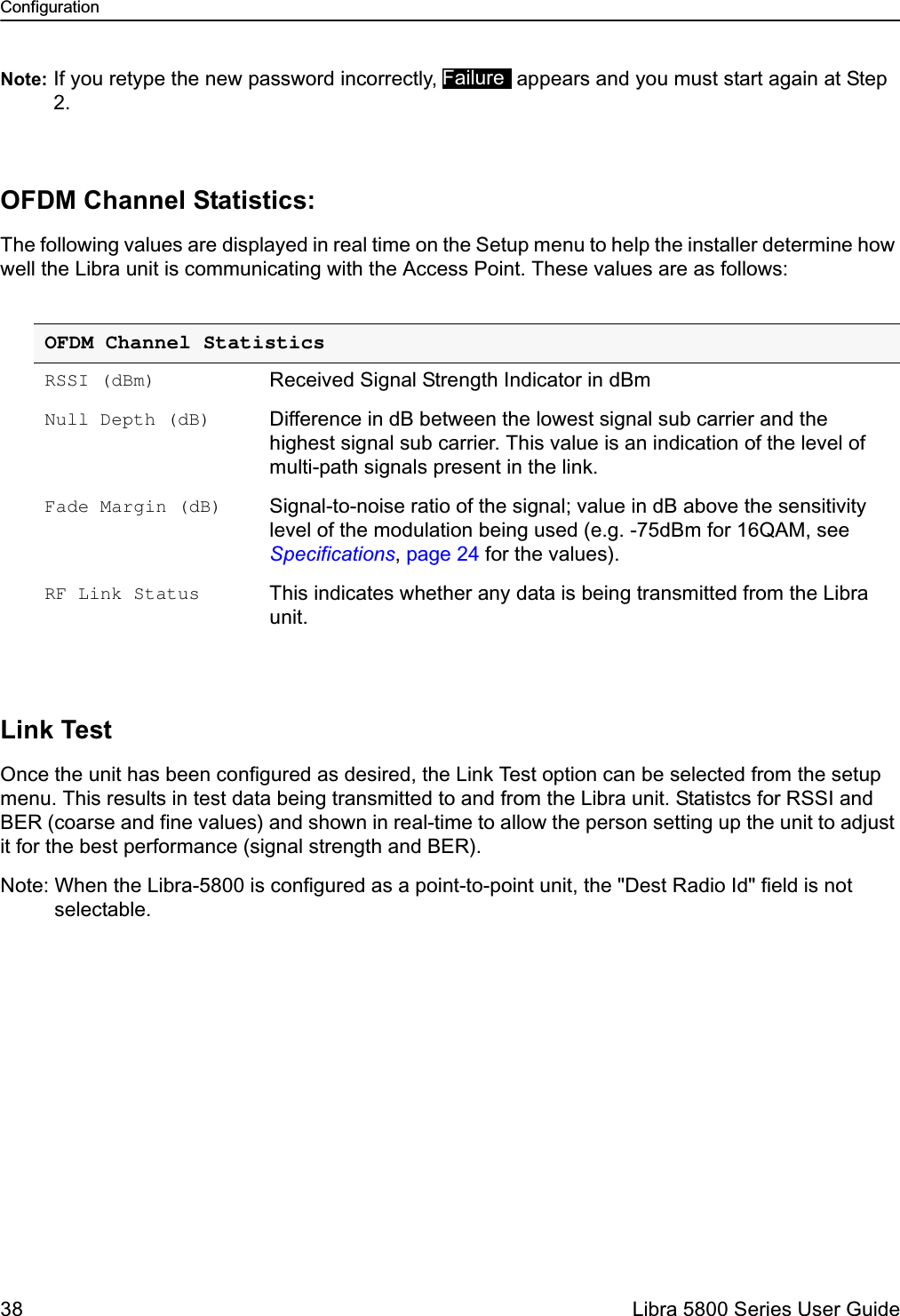 Configuration38  Libra 5800 Series User GuideNote: If you retype the new password incorrectly,  appears and you must start again at Step 2.OFDM Channel Statistics:The following values are displayed in real time on the Setup menu to help the installer determine how well the Libra unit is communicating with the Access Point. These values are as follows:Link TestOnce the unit has been configured as desired, the Link Test option can be selected from the setup menu. This results in test data being transmitted to and from the Libra unit. Statistcs for RSSI and BER (coarse and fine values) and shown in real-time to allow the person setting up the unit to adjust it for the best performance (signal strength and BER).Note: When the Libra-5800 is configured as a point-to-point unit, the &quot;Dest Radio Id&quot; field is not selectable.OFDM Channel StatisticsRSSI (dBm) Received Signal Strength Indicator in dBmNull Depth (dB) Difference in dB between the lowest signal sub carrier and the highest signal sub carrier. This value is an indication of the level of multi-path signals present in the link.Fade Margin (dB) Signal-to-noise ratio of the signal; value in dB above the sensitivity level of the modulation being used (e.g. -75dBm for 16QAM, see Specifications, page 24 for the values).RF Link Status This indicates whether any data is being transmitted from the Libra unit.Failure