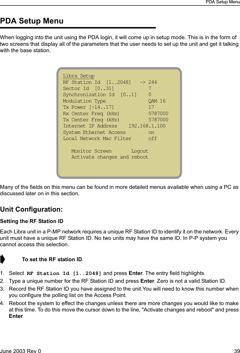 PDA Setup MenuJune 2003 Rev 0 39PDA Setup MenuWhen logging into the unit using the PDA login, it will come up in setup mode. This is in the form of two screens that display all of the parameters that the user needs to set up the unit and get it talking with the base station.Many of the fields on this menu can be found in more detailed menus available when using a PC as discussed later on in this section.Unit Configuration:Setting the RF Station IDEach Libra unit in a P-MP network requires a unique RF Station ID to identify it on the network. Every unit must have a unique RF Station ID. No two units may have the same ID. In P-P system you cannot access this selection. ➧  To set the RF station ID1. Select RF Station Id [1..2048] and press Enter. The entry field highlights.2. Type a unique number for the RF Station ID and press Enter. Zero is not a valid Station ID.3. Record the RF Station ID you have assigned to the unit.You will need to know this number when you configure the polling list on the Access Point.4. Reboot the system to effect the changes unless there are more changes you would like to make at this time. To do this move the cursor down to the line, &quot;Activate changes and reboot&quot; and press EnterLibra Setup                            RF Station Id  [1..2048]   -&gt; 244 Sector Id  [0..31]            7  Synchronization Id  [0..1]    0  Modulation Type               QAM 16  Tx Power [-14..17]            17  Rx Center Freq (kHz)          5787000  Tx Center Freq (kHz)          5787000  Internet IP Address    192.168.1.100   System Ethernet Access        on  Local Network Mac Filter      off     Monitor Screen       Logout    Activate changes and reboot 